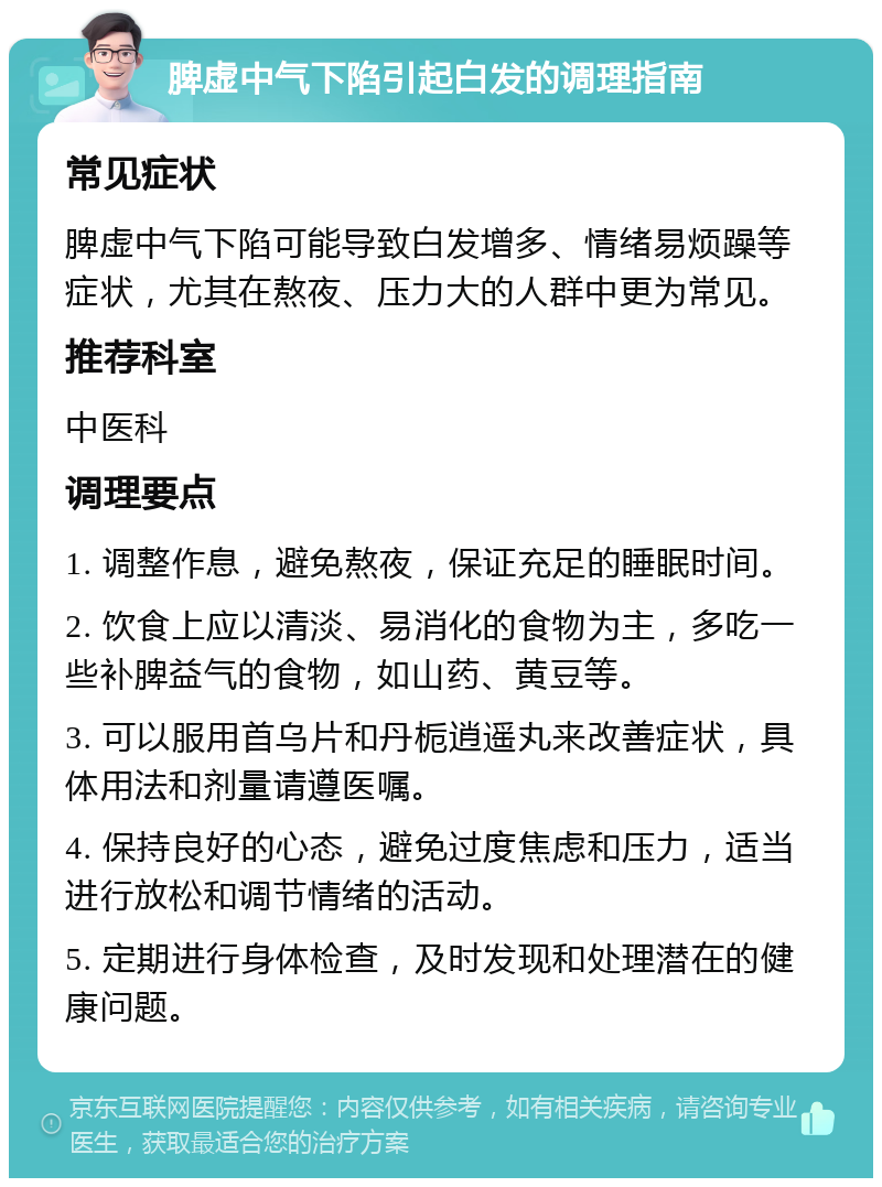 脾虚中气下陷引起白发的调理指南 常见症状 脾虚中气下陷可能导致白发增多、情绪易烦躁等症状，尤其在熬夜、压力大的人群中更为常见。 推荐科室 中医科 调理要点 1. 调整作息，避免熬夜，保证充足的睡眠时间。 2. 饮食上应以清淡、易消化的食物为主，多吃一些补脾益气的食物，如山药、黄豆等。 3. 可以服用首乌片和丹栀逍遥丸来改善症状，具体用法和剂量请遵医嘱。 4. 保持良好的心态，避免过度焦虑和压力，适当进行放松和调节情绪的活动。 5. 定期进行身体检查，及时发现和处理潜在的健康问题。