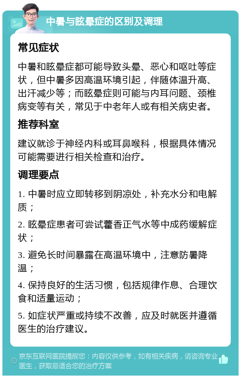 中暑与眩晕症的区别及调理 常见症状 中暑和眩晕症都可能导致头晕、恶心和呕吐等症状，但中暑多因高温环境引起，伴随体温升高、出汗减少等；而眩晕症则可能与内耳问题、颈椎病变等有关，常见于中老年人或有相关病史者。 推荐科室 建议就诊于神经内科或耳鼻喉科，根据具体情况可能需要进行相关检查和治疗。 调理要点 1. 中暑时应立即转移到阴凉处，补充水分和电解质； 2. 眩晕症患者可尝试藿香正气水等中成药缓解症状； 3. 避免长时间暴露在高温环境中，注意防暑降温； 4. 保持良好的生活习惯，包括规律作息、合理饮食和适量运动； 5. 如症状严重或持续不改善，应及时就医并遵循医生的治疗建议。