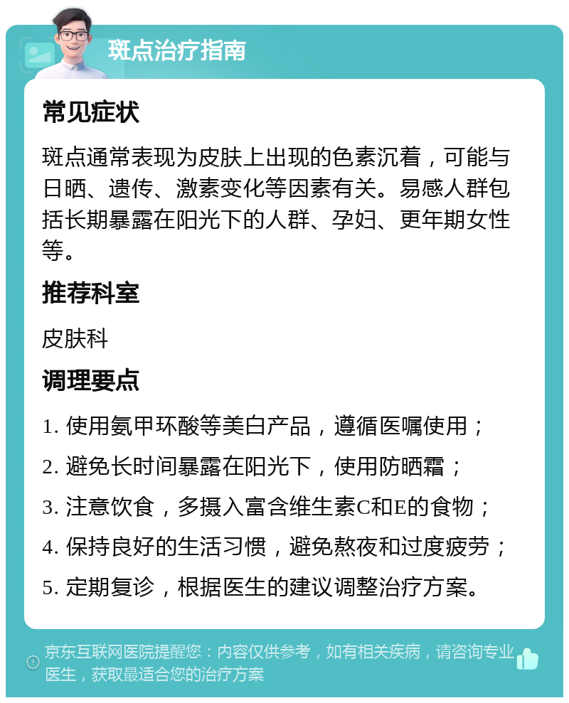 斑点治疗指南 常见症状 斑点通常表现为皮肤上出现的色素沉着，可能与日晒、遗传、激素变化等因素有关。易感人群包括长期暴露在阳光下的人群、孕妇、更年期女性等。 推荐科室 皮肤科 调理要点 1. 使用氨甲环酸等美白产品，遵循医嘱使用； 2. 避免长时间暴露在阳光下，使用防晒霜； 3. 注意饮食，多摄入富含维生素C和E的食物； 4. 保持良好的生活习惯，避免熬夜和过度疲劳； 5. 定期复诊，根据医生的建议调整治疗方案。