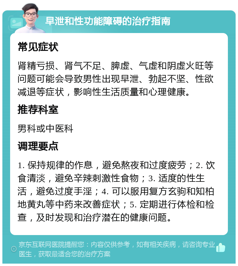 早泄和性功能障碍的治疗指南 常见症状 肾精亏损、肾气不足、脾虚、气虚和阴虚火旺等问题可能会导致男性出现早泄、勃起不坚、性欲减退等症状，影响性生活质量和心理健康。 推荐科室 男科或中医科 调理要点 1. 保持规律的作息，避免熬夜和过度疲劳；2. 饮食清淡，避免辛辣刺激性食物；3. 适度的性生活，避免过度手淫；4. 可以服用复方玄驹和知柏地黄丸等中药来改善症状；5. 定期进行体检和检查，及时发现和治疗潜在的健康问题。