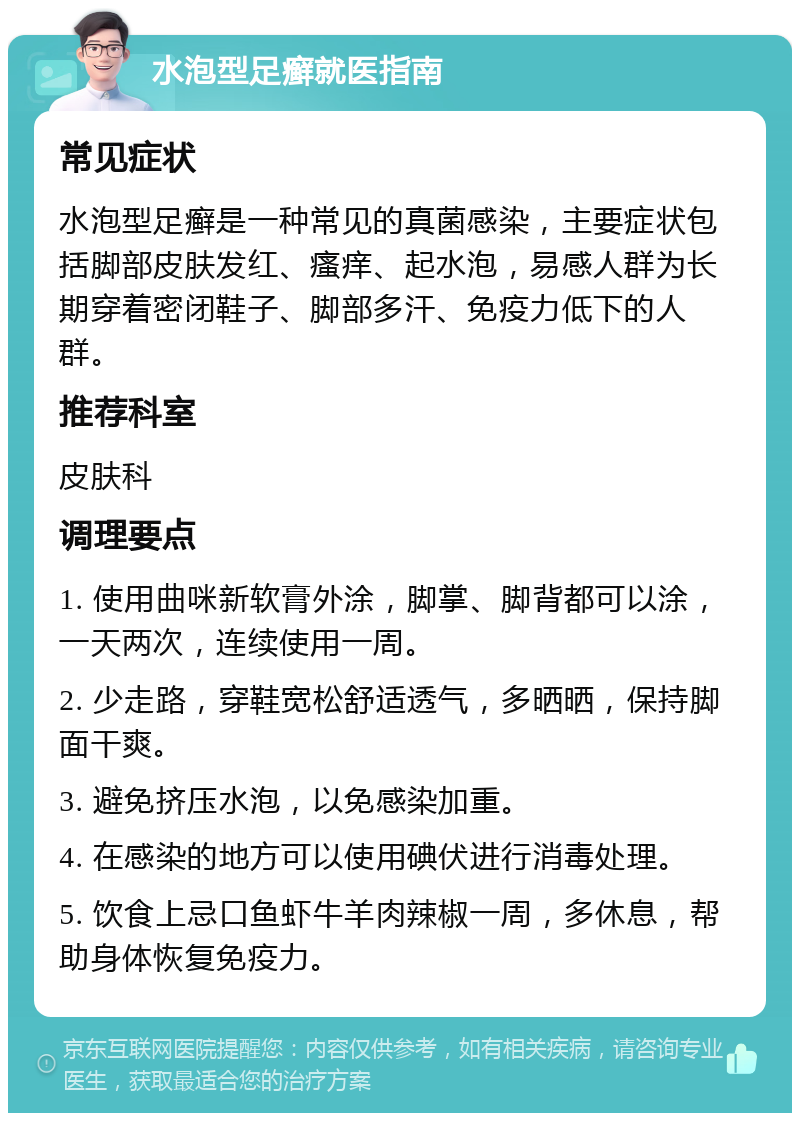 水泡型足癣就医指南 常见症状 水泡型足癣是一种常见的真菌感染，主要症状包括脚部皮肤发红、瘙痒、起水泡，易感人群为长期穿着密闭鞋子、脚部多汗、免疫力低下的人群。 推荐科室 皮肤科 调理要点 1. 使用曲咪新软膏外涂，脚掌、脚背都可以涂，一天两次，连续使用一周。 2. 少走路，穿鞋宽松舒适透气，多晒晒，保持脚面干爽。 3. 避免挤压水泡，以免感染加重。 4. 在感染的地方可以使用碘伏进行消毒处理。 5. 饮食上忌口鱼虾牛羊肉辣椒一周，多休息，帮助身体恢复免疫力。