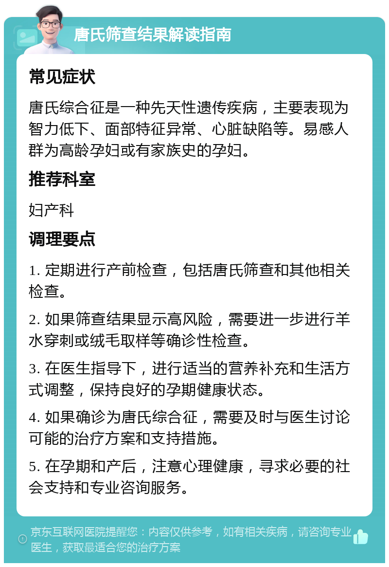 唐氏筛查结果解读指南 常见症状 唐氏综合征是一种先天性遗传疾病，主要表现为智力低下、面部特征异常、心脏缺陷等。易感人群为高龄孕妇或有家族史的孕妇。 推荐科室 妇产科 调理要点 1. 定期进行产前检查，包括唐氏筛查和其他相关检查。 2. 如果筛查结果显示高风险，需要进一步进行羊水穿刺或绒毛取样等确诊性检查。 3. 在医生指导下，进行适当的营养补充和生活方式调整，保持良好的孕期健康状态。 4. 如果确诊为唐氏综合征，需要及时与医生讨论可能的治疗方案和支持措施。 5. 在孕期和产后，注意心理健康，寻求必要的社会支持和专业咨询服务。