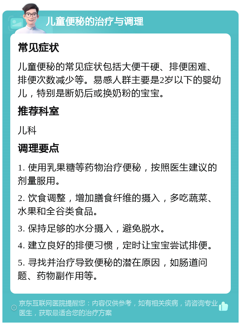 儿童便秘的治疗与调理 常见症状 儿童便秘的常见症状包括大便干硬、排便困难、排便次数减少等。易感人群主要是2岁以下的婴幼儿，特别是断奶后或换奶粉的宝宝。 推荐科室 儿科 调理要点 1. 使用乳果糖等药物治疗便秘，按照医生建议的剂量服用。 2. 饮食调整，增加膳食纤维的摄入，多吃蔬菜、水果和全谷类食品。 3. 保持足够的水分摄入，避免脱水。 4. 建立良好的排便习惯，定时让宝宝尝试排便。 5. 寻找并治疗导致便秘的潜在原因，如肠道问题、药物副作用等。