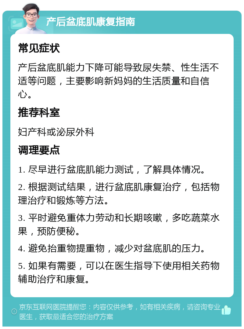 产后盆底肌康复指南 常见症状 产后盆底肌能力下降可能导致尿失禁、性生活不适等问题，主要影响新妈妈的生活质量和自信心。 推荐科室 妇产科或泌尿外科 调理要点 1. 尽早进行盆底肌能力测试，了解具体情况。 2. 根据测试结果，进行盆底肌康复治疗，包括物理治疗和锻炼等方法。 3. 平时避免重体力劳动和长期咳嗽，多吃蔬菜水果，预防便秘。 4. 避免抬重物提重物，减少对盆底肌的压力。 5. 如果有需要，可以在医生指导下使用相关药物辅助治疗和康复。