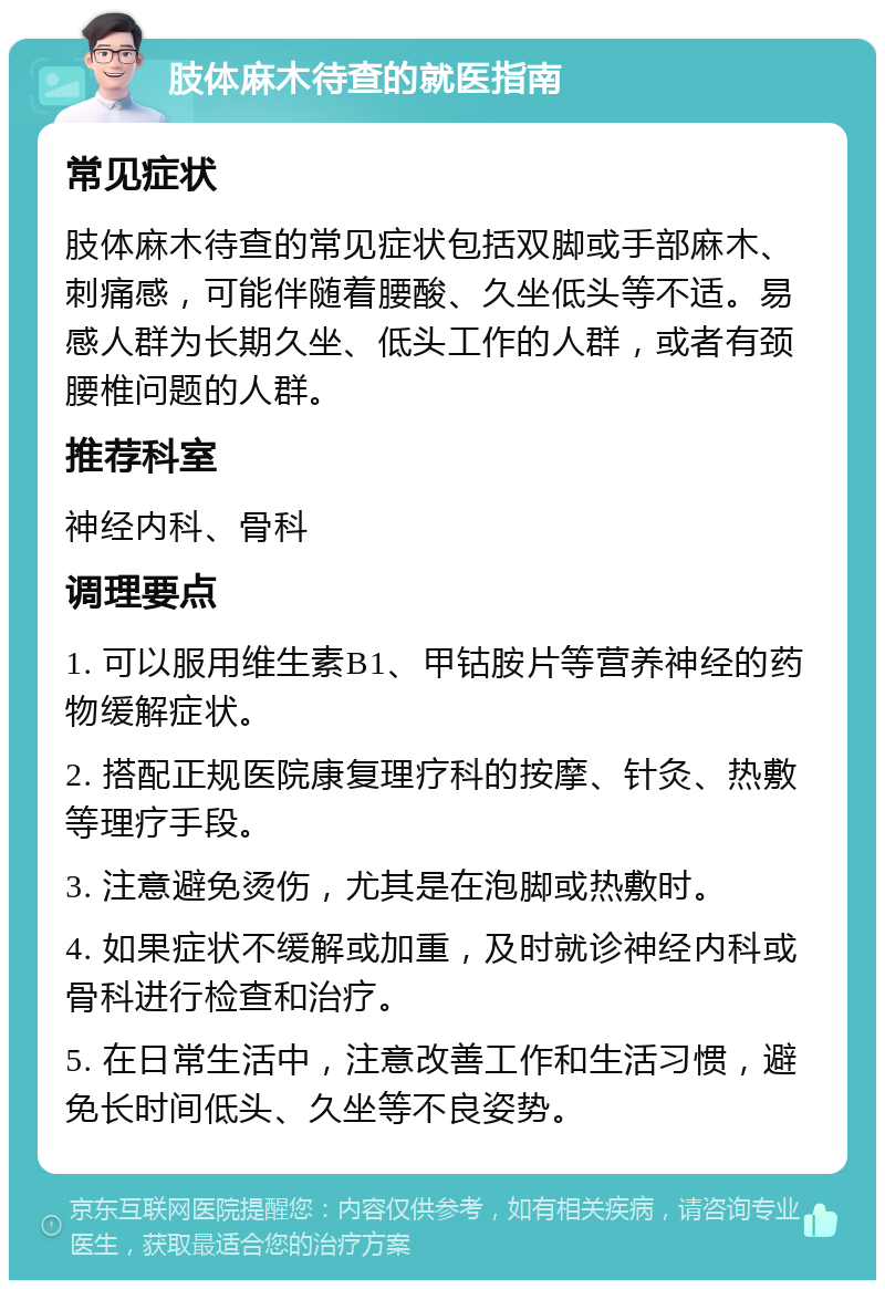 肢体麻木待查的就医指南 常见症状 肢体麻木待查的常见症状包括双脚或手部麻木、刺痛感，可能伴随着腰酸、久坐低头等不适。易感人群为长期久坐、低头工作的人群，或者有颈腰椎问题的人群。 推荐科室 神经内科、骨科 调理要点 1. 可以服用维生素B1、甲钴胺片等营养神经的药物缓解症状。 2. 搭配正规医院康复理疗科的按摩、针灸、热敷等理疗手段。 3. 注意避免烫伤，尤其是在泡脚或热敷时。 4. 如果症状不缓解或加重，及时就诊神经内科或骨科进行检查和治疗。 5. 在日常生活中，注意改善工作和生活习惯，避免长时间低头、久坐等不良姿势。