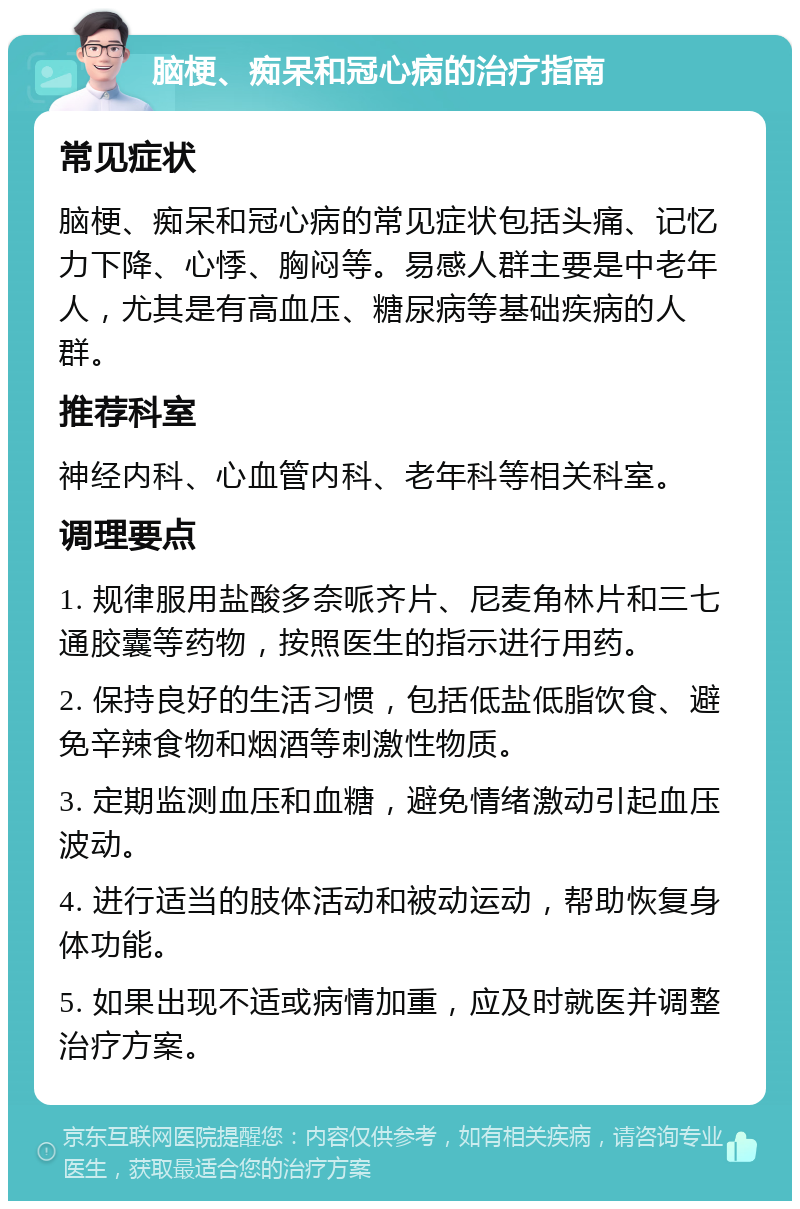 脑梗、痴呆和冠心病的治疗指南 常见症状 脑梗、痴呆和冠心病的常见症状包括头痛、记忆力下降、心悸、胸闷等。易感人群主要是中老年人，尤其是有高血压、糖尿病等基础疾病的人群。 推荐科室 神经内科、心血管内科、老年科等相关科室。 调理要点 1. 规律服用盐酸多奈哌齐片、尼麦角林片和三七通胶囊等药物，按照医生的指示进行用药。 2. 保持良好的生活习惯，包括低盐低脂饮食、避免辛辣食物和烟酒等刺激性物质。 3. 定期监测血压和血糖，避免情绪激动引起血压波动。 4. 进行适当的肢体活动和被动运动，帮助恢复身体功能。 5. 如果出现不适或病情加重，应及时就医并调整治疗方案。