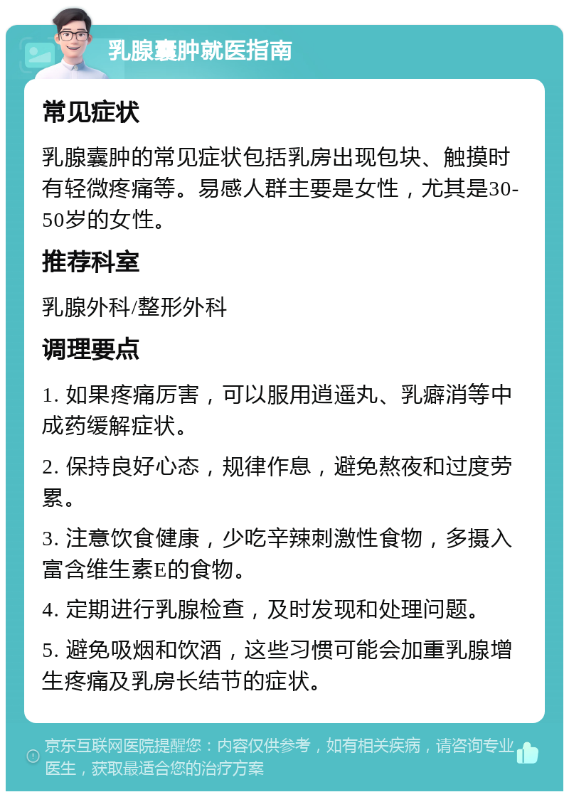 乳腺囊肿就医指南 常见症状 乳腺囊肿的常见症状包括乳房出现包块、触摸时有轻微疼痛等。易感人群主要是女性，尤其是30-50岁的女性。 推荐科室 乳腺外科/整形外科 调理要点 1. 如果疼痛厉害，可以服用逍遥丸、乳癖消等中成药缓解症状。 2. 保持良好心态，规律作息，避免熬夜和过度劳累。 3. 注意饮食健康，少吃辛辣刺激性食物，多摄入富含维生素E的食物。 4. 定期进行乳腺检查，及时发现和处理问题。 5. 避免吸烟和饮酒，这些习惯可能会加重乳腺增生疼痛及乳房长结节的症状。