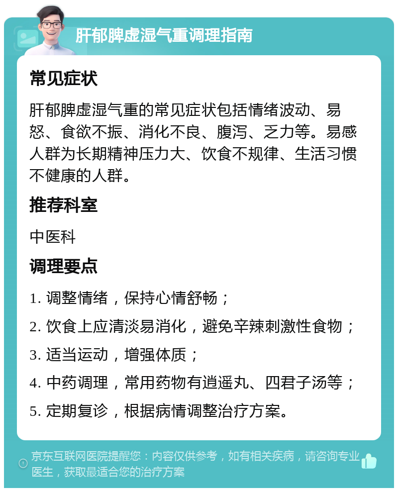 肝郁脾虚湿气重调理指南 常见症状 肝郁脾虚湿气重的常见症状包括情绪波动、易怒、食欲不振、消化不良、腹泻、乏力等。易感人群为长期精神压力大、饮食不规律、生活习惯不健康的人群。 推荐科室 中医科 调理要点 1. 调整情绪，保持心情舒畅； 2. 饮食上应清淡易消化，避免辛辣刺激性食物； 3. 适当运动，增强体质； 4. 中药调理，常用药物有逍遥丸、四君子汤等； 5. 定期复诊，根据病情调整治疗方案。