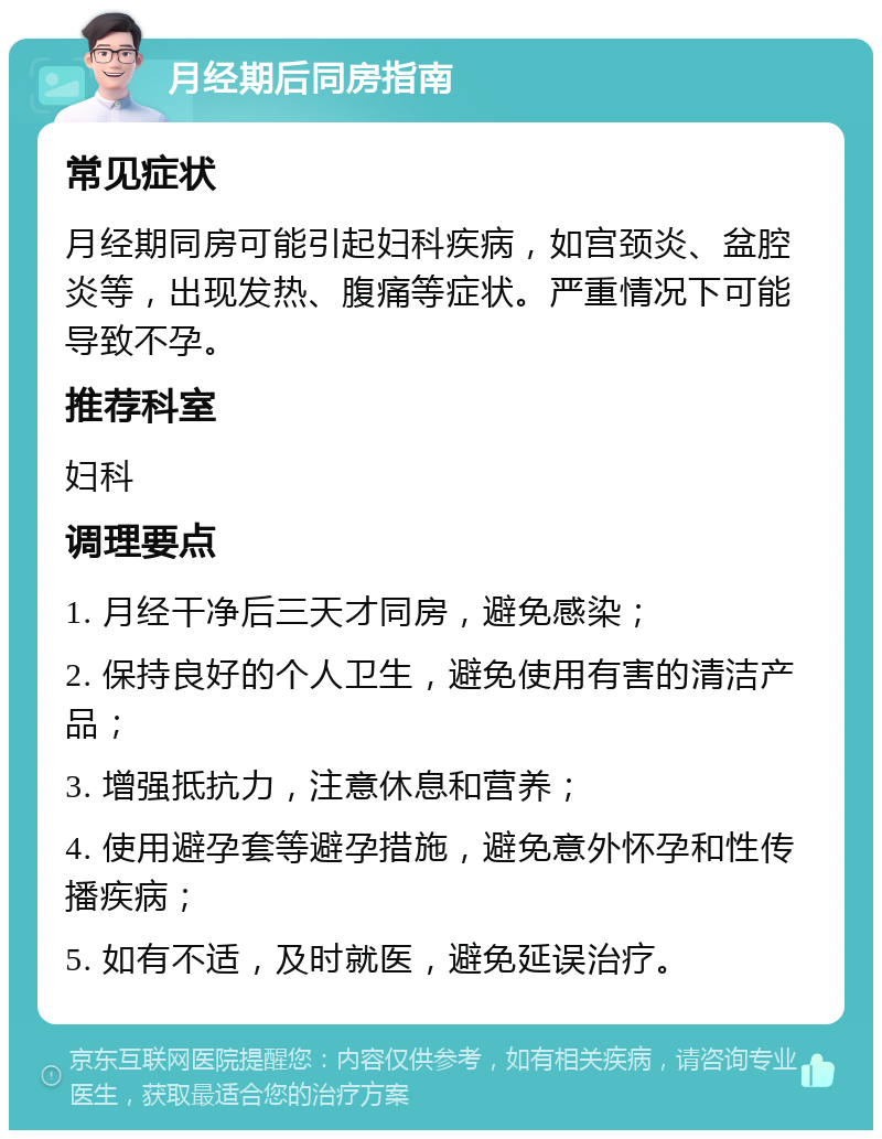 月经期后同房指南 常见症状 月经期同房可能引起妇科疾病，如宫颈炎、盆腔炎等，出现发热、腹痛等症状。严重情况下可能导致不孕。 推荐科室 妇科 调理要点 1. 月经干净后三天才同房，避免感染； 2. 保持良好的个人卫生，避免使用有害的清洁产品； 3. 增强抵抗力，注意休息和营养； 4. 使用避孕套等避孕措施，避免意外怀孕和性传播疾病； 5. 如有不适，及时就医，避免延误治疗。