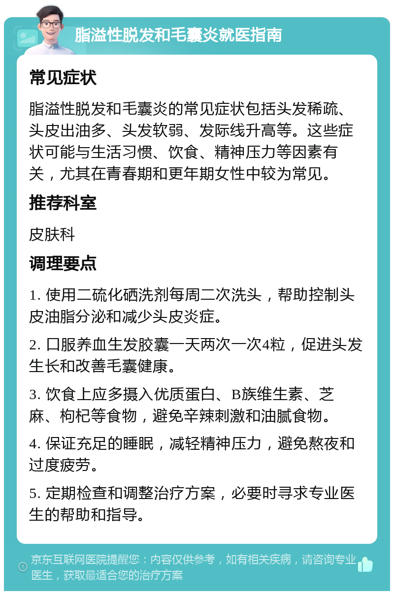 脂溢性脱发和毛囊炎就医指南 常见症状 脂溢性脱发和毛囊炎的常见症状包括头发稀疏、头皮出油多、头发软弱、发际线升高等。这些症状可能与生活习惯、饮食、精神压力等因素有关，尤其在青春期和更年期女性中较为常见。 推荐科室 皮肤科 调理要点 1. 使用二硫化硒洗剂每周二次洗头，帮助控制头皮油脂分泌和减少头皮炎症。 2. 口服养血生发胶囊一天两次一次4粒，促进头发生长和改善毛囊健康。 3. 饮食上应多摄入优质蛋白、B族维生素、芝麻、枸杞等食物，避免辛辣刺激和油腻食物。 4. 保证充足的睡眠，减轻精神压力，避免熬夜和过度疲劳。 5. 定期检查和调整治疗方案，必要时寻求专业医生的帮助和指导。