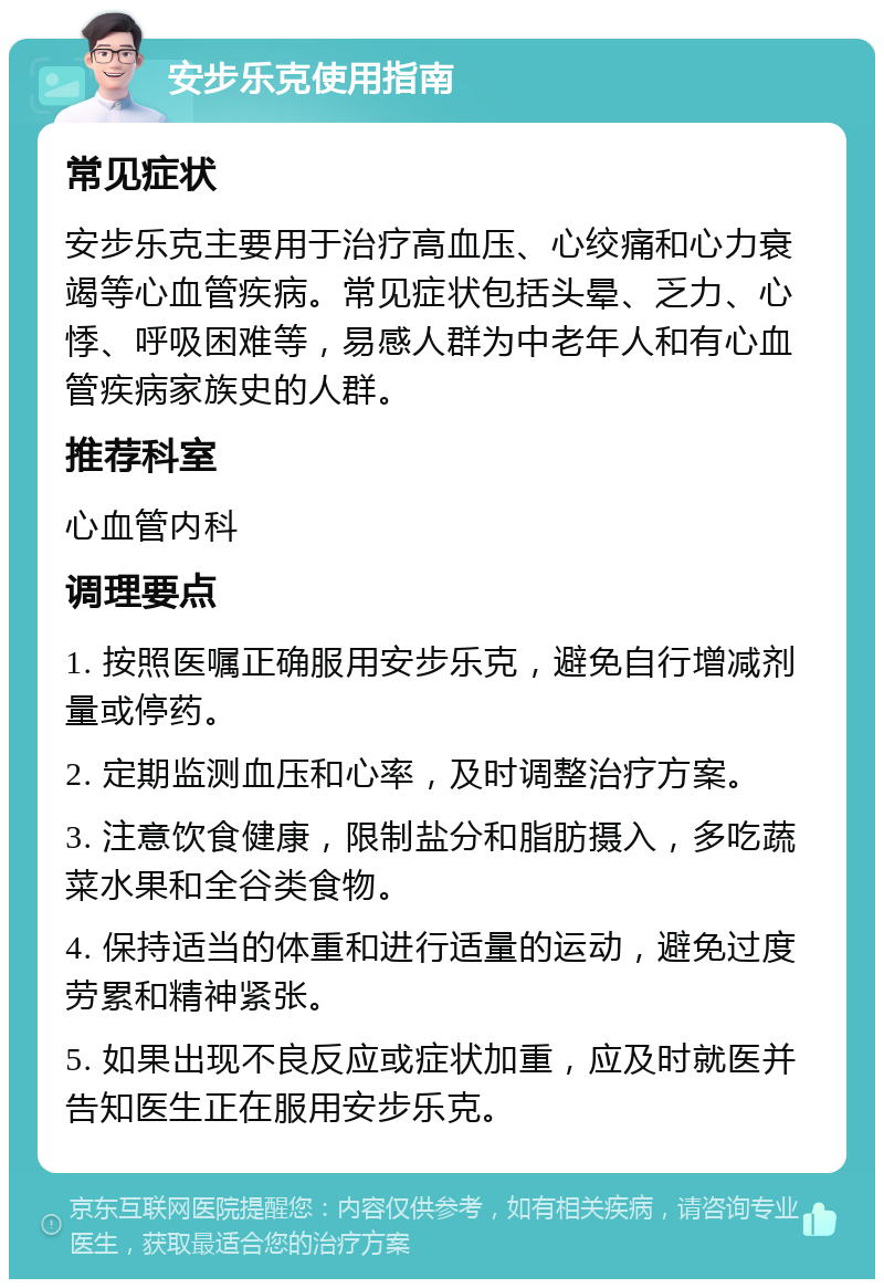 安步乐克使用指南 常见症状 安步乐克主要用于治疗高血压、心绞痛和心力衰竭等心血管疾病。常见症状包括头晕、乏力、心悸、呼吸困难等，易感人群为中老年人和有心血管疾病家族史的人群。 推荐科室 心血管内科 调理要点 1. 按照医嘱正确服用安步乐克，避免自行增减剂量或停药。 2. 定期监测血压和心率，及时调整治疗方案。 3. 注意饮食健康，限制盐分和脂肪摄入，多吃蔬菜水果和全谷类食物。 4. 保持适当的体重和进行适量的运动，避免过度劳累和精神紧张。 5. 如果出现不良反应或症状加重，应及时就医并告知医生正在服用安步乐克。