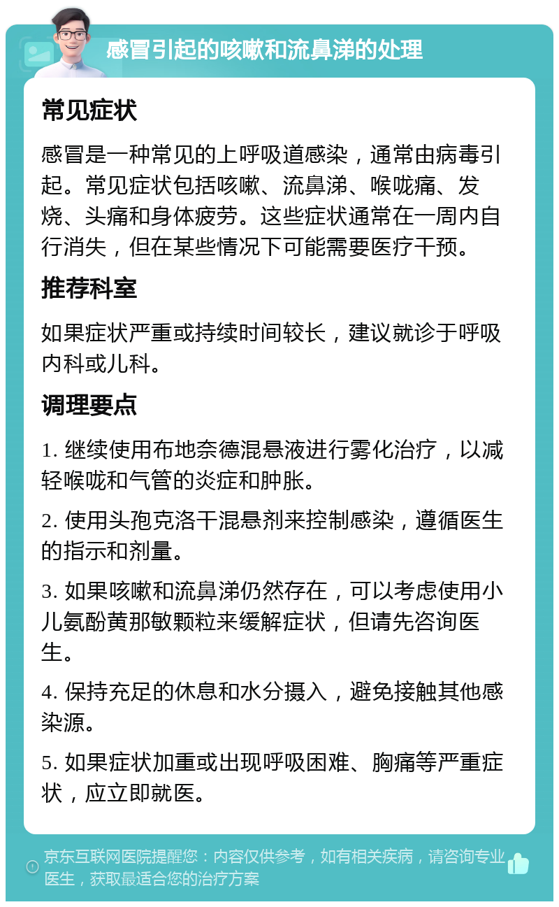 感冒引起的咳嗽和流鼻涕的处理 常见症状 感冒是一种常见的上呼吸道感染，通常由病毒引起。常见症状包括咳嗽、流鼻涕、喉咙痛、发烧、头痛和身体疲劳。这些症状通常在一周内自行消失，但在某些情况下可能需要医疗干预。 推荐科室 如果症状严重或持续时间较长，建议就诊于呼吸内科或儿科。 调理要点 1. 继续使用布地奈德混悬液进行雾化治疗，以减轻喉咙和气管的炎症和肿胀。 2. 使用头孢克洛干混悬剂来控制感染，遵循医生的指示和剂量。 3. 如果咳嗽和流鼻涕仍然存在，可以考虑使用小儿氨酚黄那敏颗粒来缓解症状，但请先咨询医生。 4. 保持充足的休息和水分摄入，避免接触其他感染源。 5. 如果症状加重或出现呼吸困难、胸痛等严重症状，应立即就医。