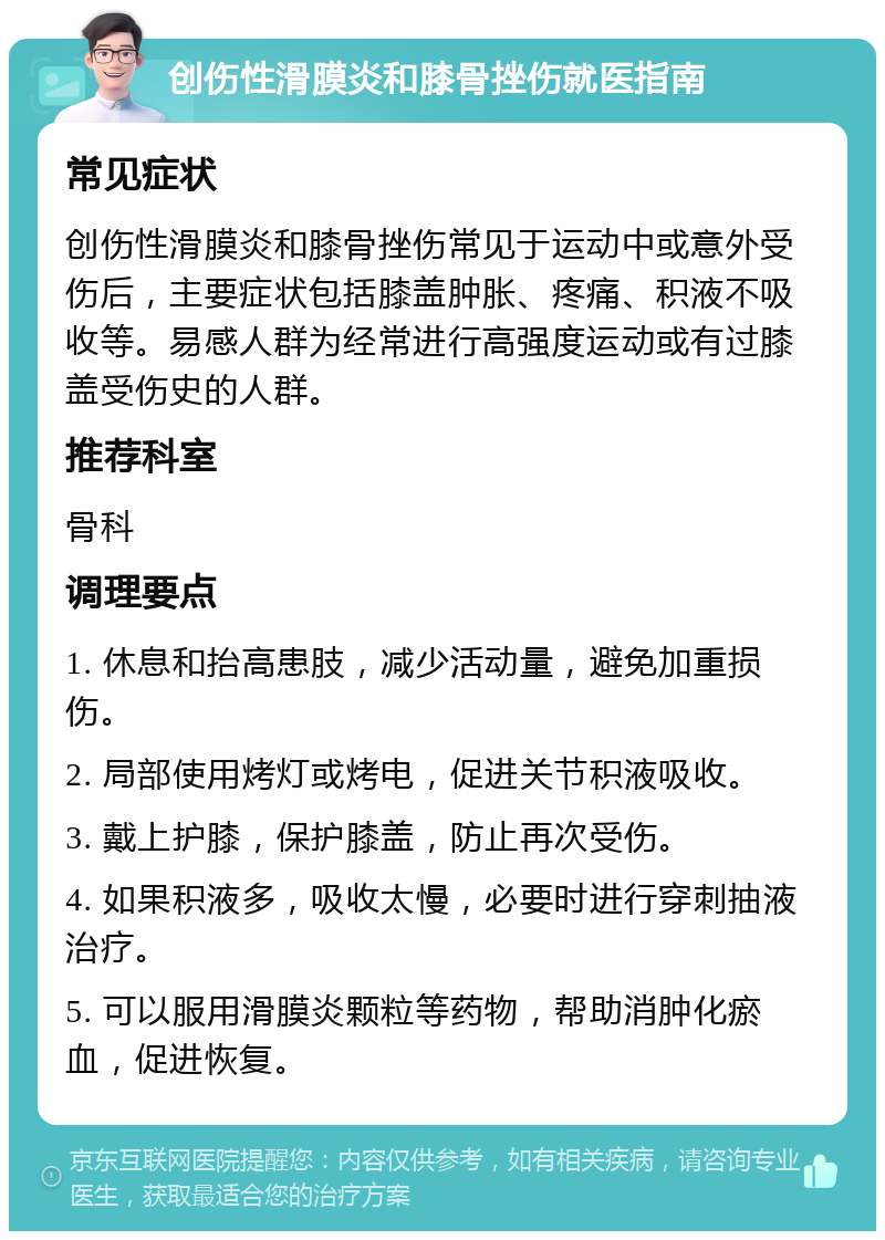 创伤性滑膜炎和膝骨挫伤就医指南 常见症状 创伤性滑膜炎和膝骨挫伤常见于运动中或意外受伤后，主要症状包括膝盖肿胀、疼痛、积液不吸收等。易感人群为经常进行高强度运动或有过膝盖受伤史的人群。 推荐科室 骨科 调理要点 1. 休息和抬高患肢，减少活动量，避免加重损伤。 2. 局部使用烤灯或烤电，促进关节积液吸收。 3. 戴上护膝，保护膝盖，防止再次受伤。 4. 如果积液多，吸收太慢，必要时进行穿刺抽液治疗。 5. 可以服用滑膜炎颗粒等药物，帮助消肿化瘀血，促进恢复。