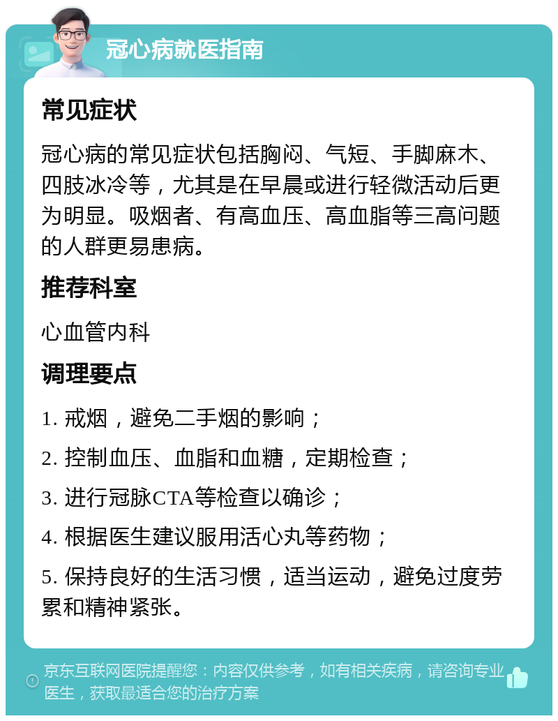 冠心病就医指南 常见症状 冠心病的常见症状包括胸闷、气短、手脚麻木、四肢冰冷等，尤其是在早晨或进行轻微活动后更为明显。吸烟者、有高血压、高血脂等三高问题的人群更易患病。 推荐科室 心血管内科 调理要点 1. 戒烟，避免二手烟的影响； 2. 控制血压、血脂和血糖，定期检查； 3. 进行冠脉CTA等检查以确诊； 4. 根据医生建议服用活心丸等药物； 5. 保持良好的生活习惯，适当运动，避免过度劳累和精神紧张。