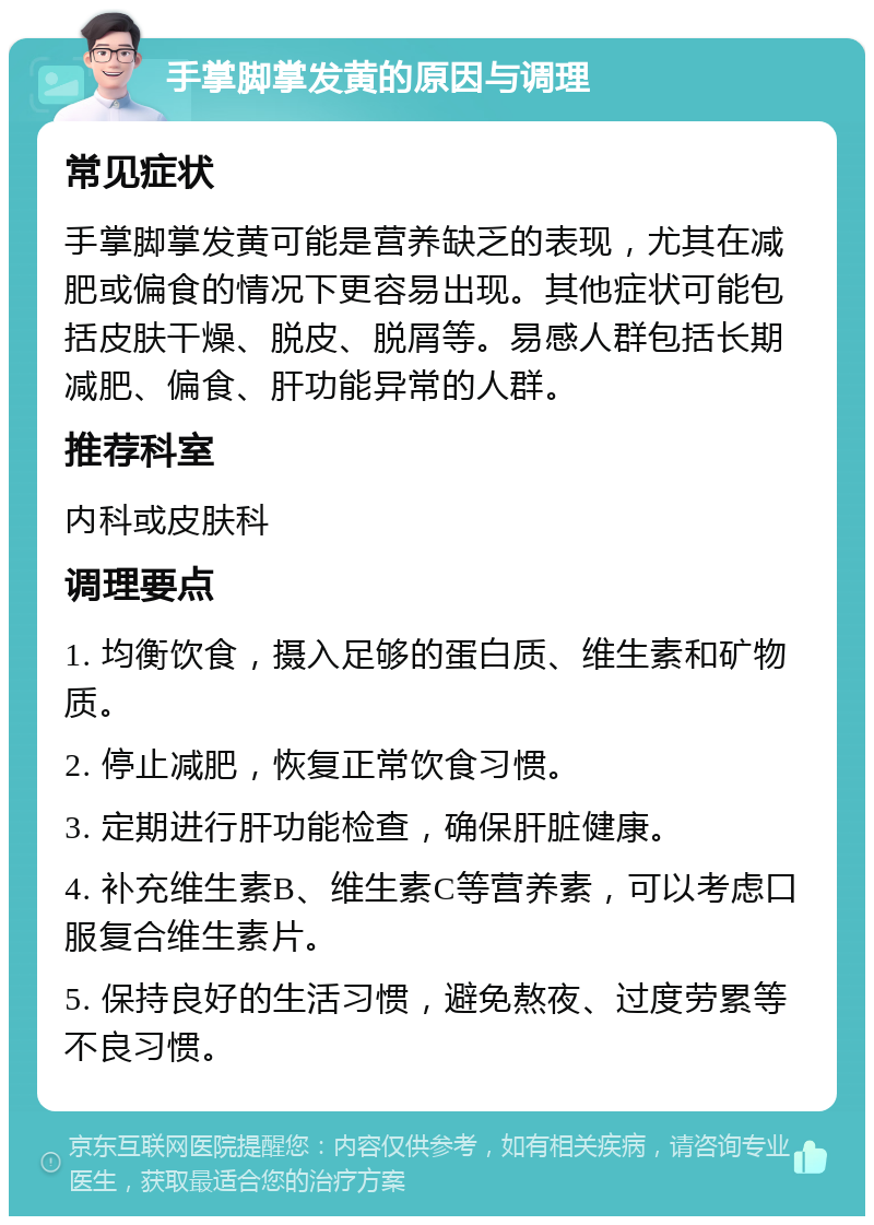 手掌脚掌发黄的原因与调理 常见症状 手掌脚掌发黄可能是营养缺乏的表现，尤其在减肥或偏食的情况下更容易出现。其他症状可能包括皮肤干燥、脱皮、脱屑等。易感人群包括长期减肥、偏食、肝功能异常的人群。 推荐科室 内科或皮肤科 调理要点 1. 均衡饮食，摄入足够的蛋白质、维生素和矿物质。 2. 停止减肥，恢复正常饮食习惯。 3. 定期进行肝功能检查，确保肝脏健康。 4. 补充维生素B、维生素C等营养素，可以考虑口服复合维生素片。 5. 保持良好的生活习惯，避免熬夜、过度劳累等不良习惯。