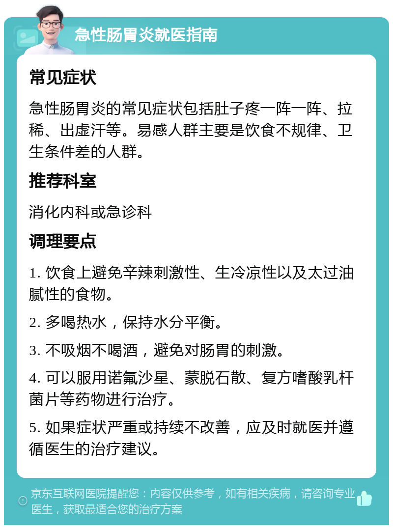 急性肠胃炎就医指南 常见症状 急性肠胃炎的常见症状包括肚子疼一阵一阵、拉稀、出虚汗等。易感人群主要是饮食不规律、卫生条件差的人群。 推荐科室 消化内科或急诊科 调理要点 1. 饮食上避免辛辣刺激性、生冷凉性以及太过油腻性的食物。 2. 多喝热水，保持水分平衡。 3. 不吸烟不喝酒，避免对肠胃的刺激。 4. 可以服用诺氟沙星、蒙脱石散、复方嗜酸乳杆菌片等药物进行治疗。 5. 如果症状严重或持续不改善，应及时就医并遵循医生的治疗建议。