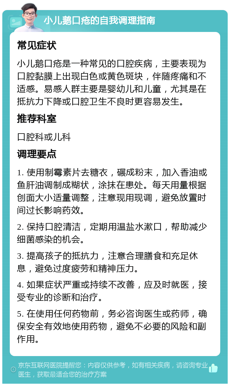 小儿鹅口疮的自我调理指南 常见症状 小儿鹅口疮是一种常见的口腔疾病，主要表现为口腔黏膜上出现白色或黄色斑块，伴随疼痛和不适感。易感人群主要是婴幼儿和儿童，尤其是在抵抗力下降或口腔卫生不良时更容易发生。 推荐科室 口腔科或儿科 调理要点 1. 使用制霉素片去糖衣，碾成粉末，加入香油或鱼肝油调制成糊状，涂抹在患处。每天用量根据创面大小适量调整，注意现用现调，避免放置时间过长影响药效。 2. 保持口腔清洁，定期用温盐水漱口，帮助减少细菌感染的机会。 3. 提高孩子的抵抗力，注意合理膳食和充足休息，避免过度疲劳和精神压力。 4. 如果症状严重或持续不改善，应及时就医，接受专业的诊断和治疗。 5. 在使用任何药物前，务必咨询医生或药师，确保安全有效地使用药物，避免不必要的风险和副作用。