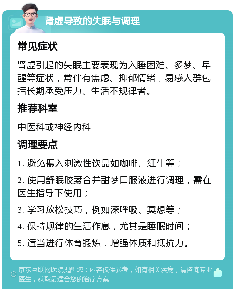 肾虚导致的失眠与调理 常见症状 肾虚引起的失眠主要表现为入睡困难、多梦、早醒等症状，常伴有焦虑、抑郁情绪，易感人群包括长期承受压力、生活不规律者。 推荐科室 中医科或神经内科 调理要点 1. 避免摄入刺激性饮品如咖啡、红牛等； 2. 使用舒眠胶囊合并甜梦口服液进行调理，需在医生指导下使用； 3. 学习放松技巧，例如深呼吸、冥想等； 4. 保持规律的生活作息，尤其是睡眠时间； 5. 适当进行体育锻炼，增强体质和抵抗力。