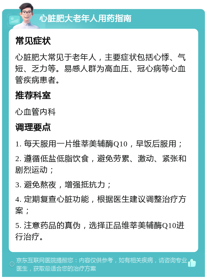 心脏肥大老年人用药指南 常见症状 心脏肥大常见于老年人，主要症状包括心悸、气短、乏力等。易感人群为高血压、冠心病等心血管疾病患者。 推荐科室 心血管内科 调理要点 1. 每天服用一片维莘美辅酶Q10，早饭后服用； 2. 遵循低盐低脂饮食，避免劳累、激动、紧张和剧烈运动； 3. 避免熬夜，增强抵抗力； 4. 定期复查心脏功能，根据医生建议调整治疗方案； 5. 注意药品的真伪，选择正品维莘美辅酶Q10进行治疗。