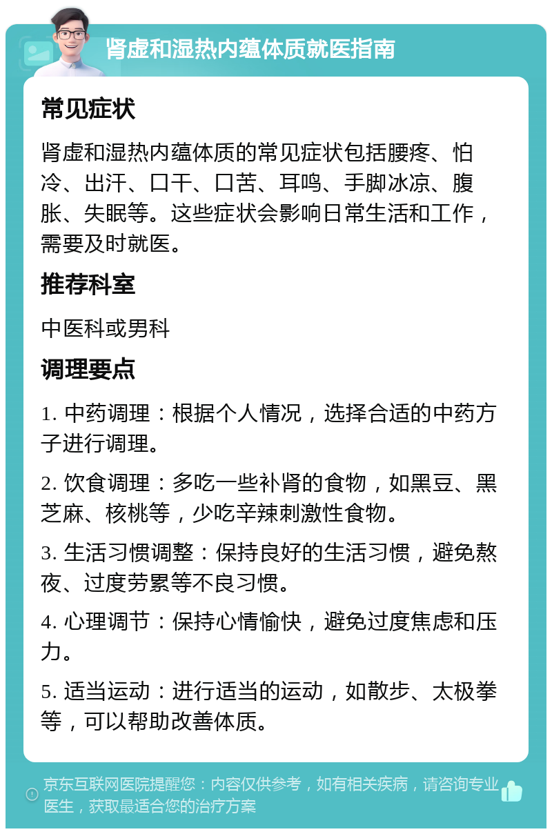 肾虚和湿热内蕴体质就医指南 常见症状 肾虚和湿热内蕴体质的常见症状包括腰疼、怕冷、出汗、口干、口苦、耳鸣、手脚冰凉、腹胀、失眠等。这些症状会影响日常生活和工作，需要及时就医。 推荐科室 中医科或男科 调理要点 1. 中药调理：根据个人情况，选择合适的中药方子进行调理。 2. 饮食调理：多吃一些补肾的食物，如黑豆、黑芝麻、核桃等，少吃辛辣刺激性食物。 3. 生活习惯调整：保持良好的生活习惯，避免熬夜、过度劳累等不良习惯。 4. 心理调节：保持心情愉快，避免过度焦虑和压力。 5. 适当运动：进行适当的运动，如散步、太极拳等，可以帮助改善体质。