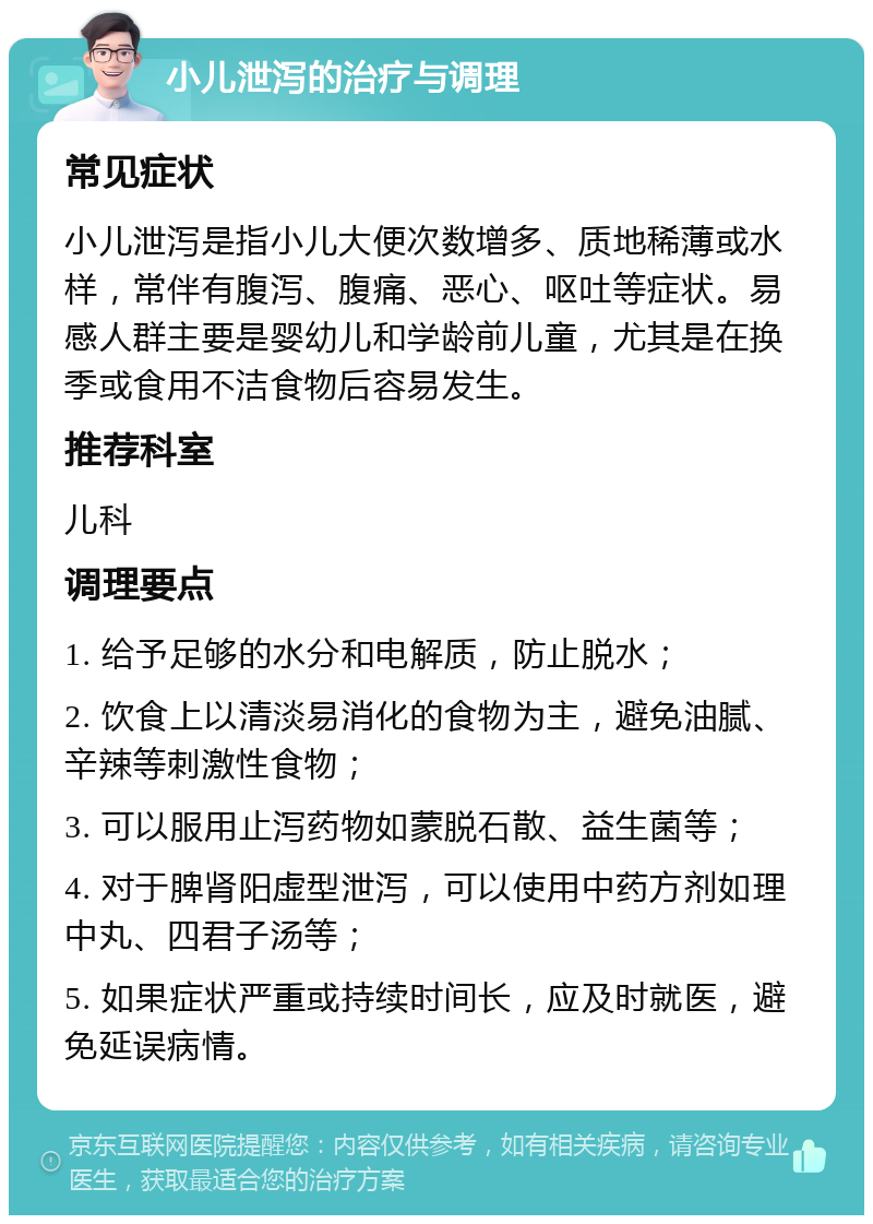 小儿泄泻的治疗与调理 常见症状 小儿泄泻是指小儿大便次数增多、质地稀薄或水样，常伴有腹泻、腹痛、恶心、呕吐等症状。易感人群主要是婴幼儿和学龄前儿童，尤其是在换季或食用不洁食物后容易发生。 推荐科室 儿科 调理要点 1. 给予足够的水分和电解质，防止脱水； 2. 饮食上以清淡易消化的食物为主，避免油腻、辛辣等刺激性食物； 3. 可以服用止泻药物如蒙脱石散、益生菌等； 4. 对于脾肾阳虚型泄泻，可以使用中药方剂如理中丸、四君子汤等； 5. 如果症状严重或持续时间长，应及时就医，避免延误病情。