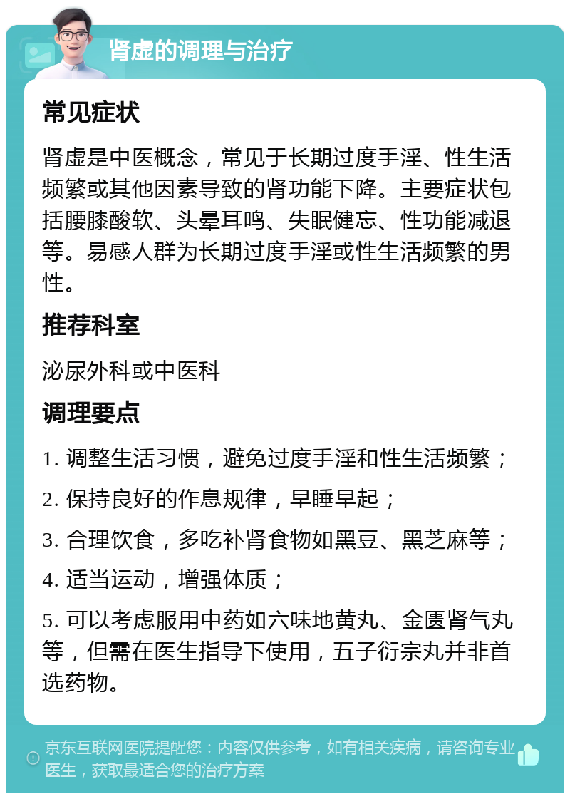 肾虚的调理与治疗 常见症状 肾虚是中医概念，常见于长期过度手淫、性生活频繁或其他因素导致的肾功能下降。主要症状包括腰膝酸软、头晕耳鸣、失眠健忘、性功能减退等。易感人群为长期过度手淫或性生活频繁的男性。 推荐科室 泌尿外科或中医科 调理要点 1. 调整生活习惯，避免过度手淫和性生活频繁； 2. 保持良好的作息规律，早睡早起； 3. 合理饮食，多吃补肾食物如黑豆、黑芝麻等； 4. 适当运动，增强体质； 5. 可以考虑服用中药如六味地黄丸、金匮肾气丸等，但需在医生指导下使用，五子衍宗丸并非首选药物。