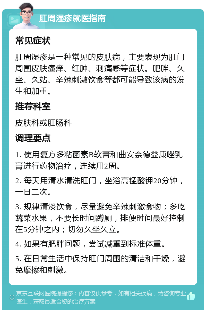 肛周湿疹就医指南 常见症状 肛周湿疹是一种常见的皮肤病，主要表现为肛门周围皮肤瘙痒、红肿、刺痛感等症状。肥胖、久坐、久站、辛辣刺激饮食等都可能导致该病的发生和加重。 推荐科室 皮肤科或肛肠科 调理要点 1. 使用复方多粘菌素B软膏和曲安奈德益康唑乳膏进行药物治疗，连续用2周。 2. 每天用清水清洗肛门，坐浴高锰酸钾20分钟，一日二次。 3. 规律清淡饮食，尽量避免辛辣刺激食物；多吃蔬菜水果，不要长时间蹲厕，排便时间最好控制在5分钟之内；切勿久坐久立。 4. 如果有肥胖问题，尝试减重到标准体重。 5. 在日常生活中保持肛门周围的清洁和干燥，避免摩擦和刺激。