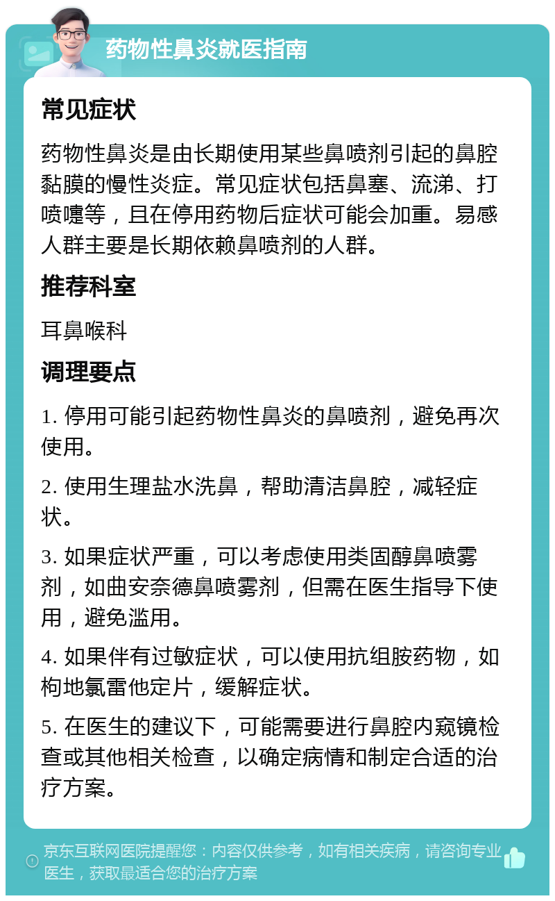 药物性鼻炎就医指南 常见症状 药物性鼻炎是由长期使用某些鼻喷剂引起的鼻腔黏膜的慢性炎症。常见症状包括鼻塞、流涕、打喷嚏等，且在停用药物后症状可能会加重。易感人群主要是长期依赖鼻喷剂的人群。 推荐科室 耳鼻喉科 调理要点 1. 停用可能引起药物性鼻炎的鼻喷剂，避免再次使用。 2. 使用生理盐水洗鼻，帮助清洁鼻腔，减轻症状。 3. 如果症状严重，可以考虑使用类固醇鼻喷雾剂，如曲安奈德鼻喷雾剂，但需在医生指导下使用，避免滥用。 4. 如果伴有过敏症状，可以使用抗组胺药物，如枸地氯雷他定片，缓解症状。 5. 在医生的建议下，可能需要进行鼻腔内窥镜检查或其他相关检查，以确定病情和制定合适的治疗方案。