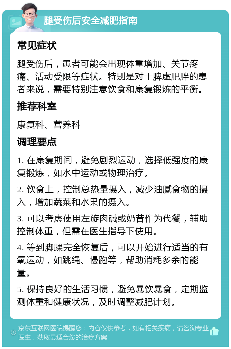 腿受伤后安全减肥指南 常见症状 腿受伤后，患者可能会出现体重增加、关节疼痛、活动受限等症状。特别是对于脾虚肥胖的患者来说，需要特别注意饮食和康复锻炼的平衡。 推荐科室 康复科、营养科 调理要点 1. 在康复期间，避免剧烈运动，选择低强度的康复锻炼，如水中运动或物理治疗。 2. 饮食上，控制总热量摄入，减少油腻食物的摄入，增加蔬菜和水果的摄入。 3. 可以考虑使用左旋肉碱或奶昔作为代餐，辅助控制体重，但需在医生指导下使用。 4. 等到脚踝完全恢复后，可以开始进行适当的有氧运动，如跳绳、慢跑等，帮助消耗多余的能量。 5. 保持良好的生活习惯，避免暴饮暴食，定期监测体重和健康状况，及时调整减肥计划。