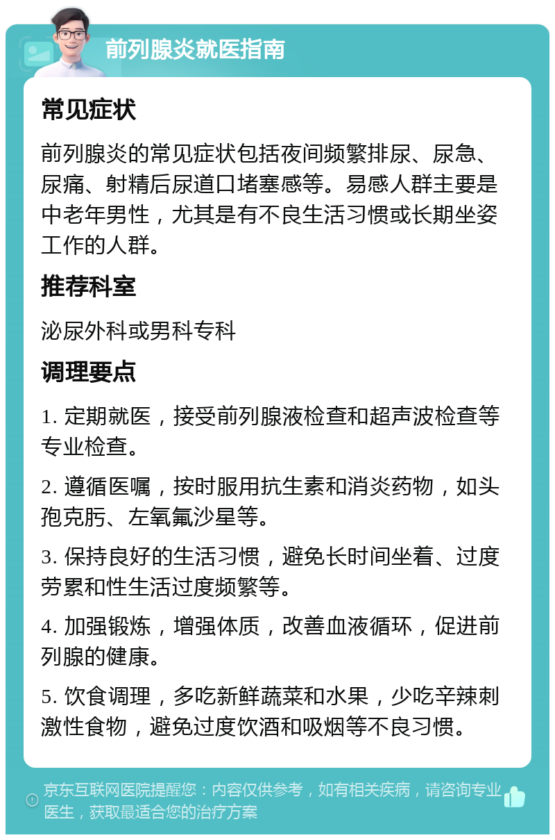 前列腺炎就医指南 常见症状 前列腺炎的常见症状包括夜间频繁排尿、尿急、尿痛、射精后尿道口堵塞感等。易感人群主要是中老年男性，尤其是有不良生活习惯或长期坐姿工作的人群。 推荐科室 泌尿外科或男科专科 调理要点 1. 定期就医，接受前列腺液检查和超声波检查等专业检查。 2. 遵循医嘱，按时服用抗生素和消炎药物，如头孢克肟、左氧氟沙星等。 3. 保持良好的生活习惯，避免长时间坐着、过度劳累和性生活过度频繁等。 4. 加强锻炼，增强体质，改善血液循环，促进前列腺的健康。 5. 饮食调理，多吃新鲜蔬菜和水果，少吃辛辣刺激性食物，避免过度饮酒和吸烟等不良习惯。