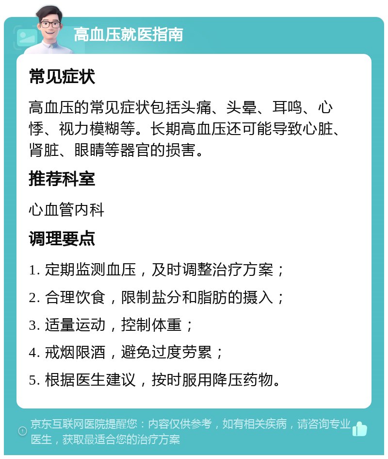 高血压就医指南 常见症状 高血压的常见症状包括头痛、头晕、耳鸣、心悸、视力模糊等。长期高血压还可能导致心脏、肾脏、眼睛等器官的损害。 推荐科室 心血管内科 调理要点 1. 定期监测血压，及时调整治疗方案； 2. 合理饮食，限制盐分和脂肪的摄入； 3. 适量运动，控制体重； 4. 戒烟限酒，避免过度劳累； 5. 根据医生建议，按时服用降压药物。