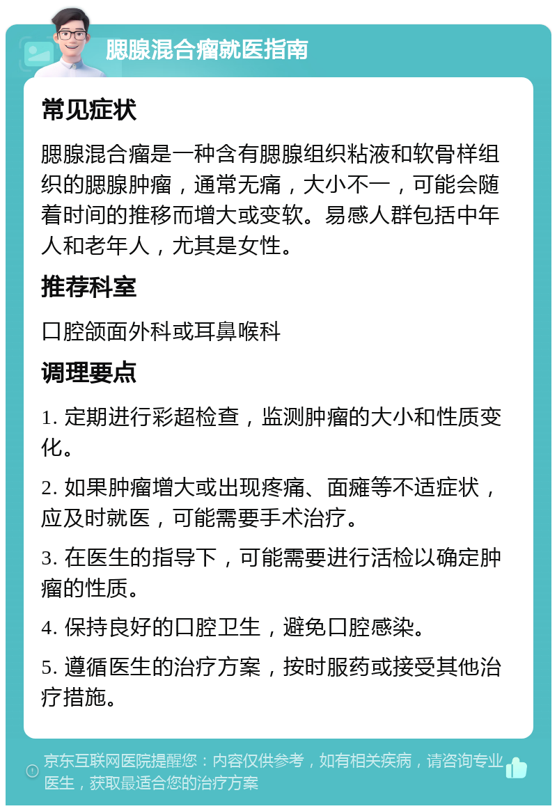 腮腺混合瘤就医指南 常见症状 腮腺混合瘤是一种含有腮腺组织粘液和软骨样组织的腮腺肿瘤，通常无痛，大小不一，可能会随着时间的推移而增大或变软。易感人群包括中年人和老年人，尤其是女性。 推荐科室 口腔颌面外科或耳鼻喉科 调理要点 1. 定期进行彩超检查，监测肿瘤的大小和性质变化。 2. 如果肿瘤增大或出现疼痛、面瘫等不适症状，应及时就医，可能需要手术治疗。 3. 在医生的指导下，可能需要进行活检以确定肿瘤的性质。 4. 保持良好的口腔卫生，避免口腔感染。 5. 遵循医生的治疗方案，按时服药或接受其他治疗措施。