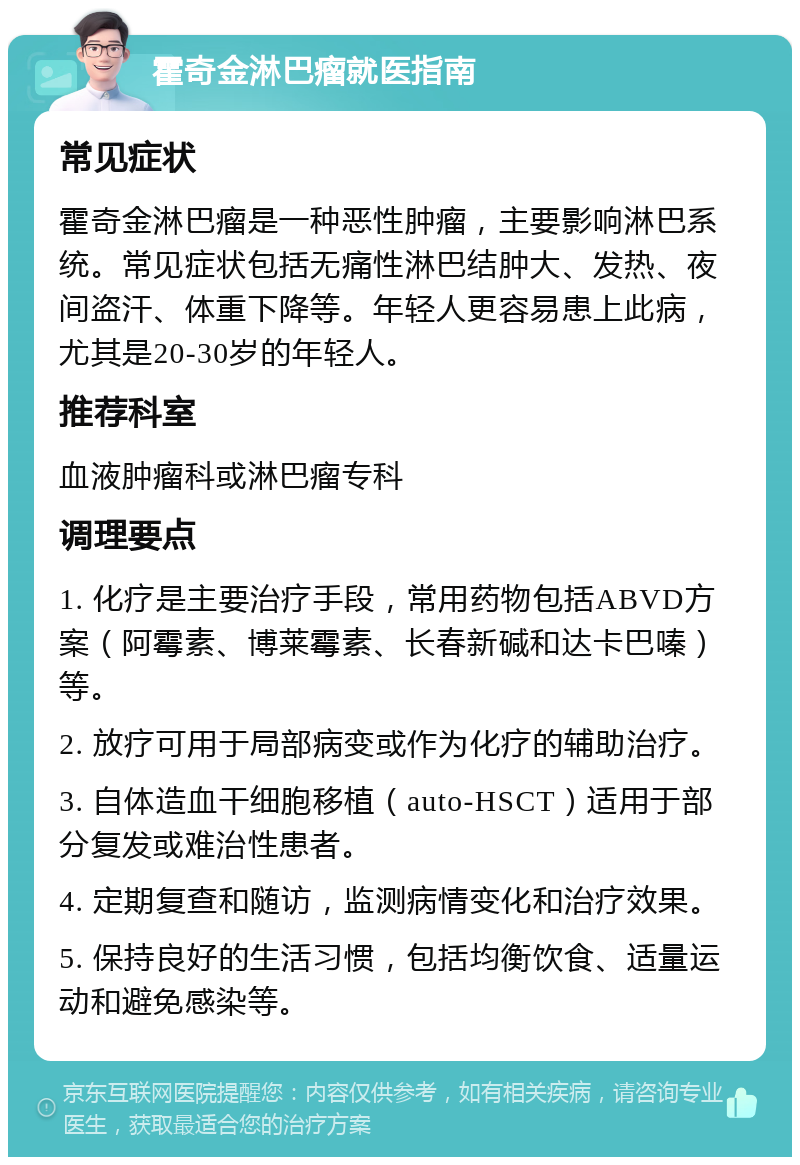 霍奇金淋巴瘤就医指南 常见症状 霍奇金淋巴瘤是一种恶性肿瘤，主要影响淋巴系统。常见症状包括无痛性淋巴结肿大、发热、夜间盗汗、体重下降等。年轻人更容易患上此病，尤其是20-30岁的年轻人。 推荐科室 血液肿瘤科或淋巴瘤专科 调理要点 1. 化疗是主要治疗手段，常用药物包括ABVD方案（阿霉素、博莱霉素、长春新碱和达卡巴嗪）等。 2. 放疗可用于局部病变或作为化疗的辅助治疗。 3. 自体造血干细胞移植（auto-HSCT）适用于部分复发或难治性患者。 4. 定期复查和随访，监测病情变化和治疗效果。 5. 保持良好的生活习惯，包括均衡饮食、适量运动和避免感染等。