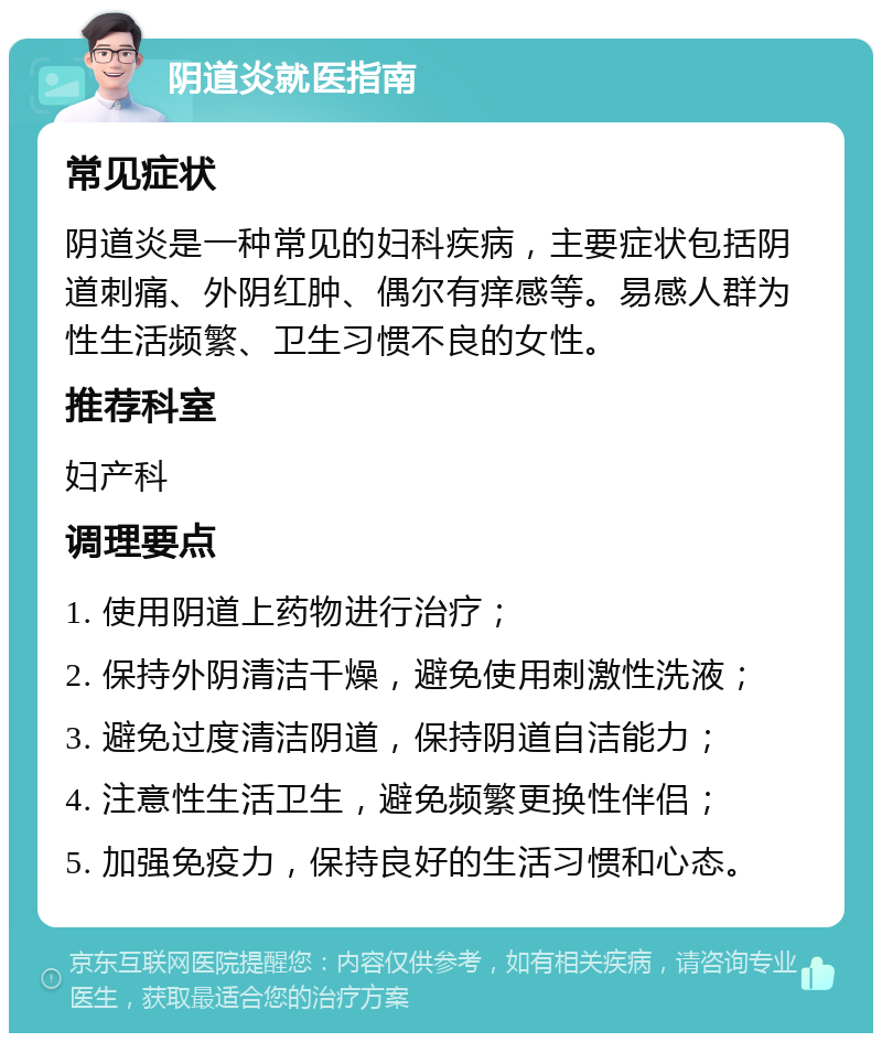 阴道炎就医指南 常见症状 阴道炎是一种常见的妇科疾病，主要症状包括阴道刺痛、外阴红肿、偶尔有痒感等。易感人群为性生活频繁、卫生习惯不良的女性。 推荐科室 妇产科 调理要点 1. 使用阴道上药物进行治疗； 2. 保持外阴清洁干燥，避免使用刺激性洗液； 3. 避免过度清洁阴道，保持阴道自洁能力； 4. 注意性生活卫生，避免频繁更换性伴侣； 5. 加强免疫力，保持良好的生活习惯和心态。