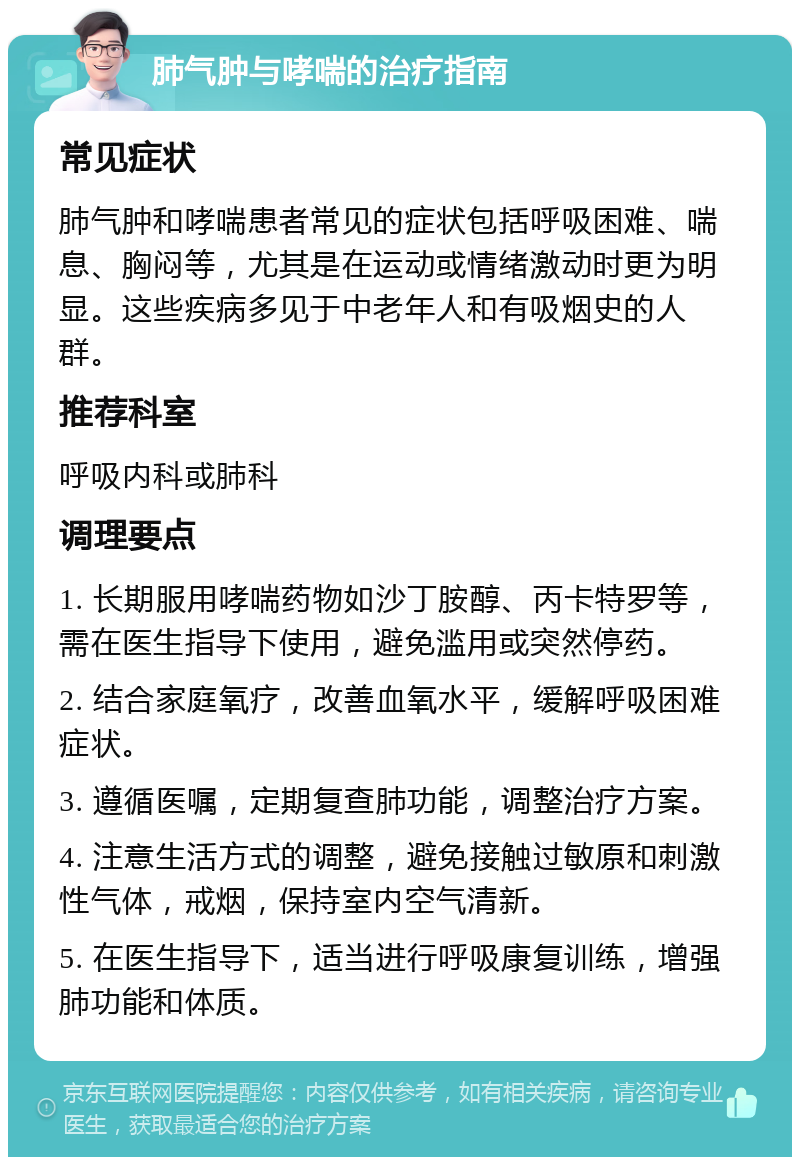 肺气肿与哮喘的治疗指南 常见症状 肺气肿和哮喘患者常见的症状包括呼吸困难、喘息、胸闷等，尤其是在运动或情绪激动时更为明显。这些疾病多见于中老年人和有吸烟史的人群。 推荐科室 呼吸内科或肺科 调理要点 1. 长期服用哮喘药物如沙丁胺醇、丙卡特罗等，需在医生指导下使用，避免滥用或突然停药。 2. 结合家庭氧疗，改善血氧水平，缓解呼吸困难症状。 3. 遵循医嘱，定期复查肺功能，调整治疗方案。 4. 注意生活方式的调整，避免接触过敏原和刺激性气体，戒烟，保持室内空气清新。 5. 在医生指导下，适当进行呼吸康复训练，增强肺功能和体质。