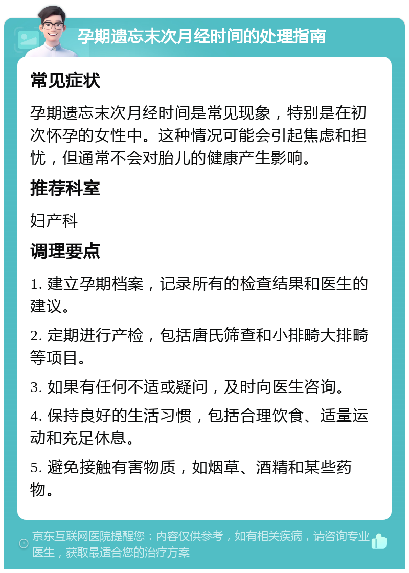 孕期遗忘末次月经时间的处理指南 常见症状 孕期遗忘末次月经时间是常见现象，特别是在初次怀孕的女性中。这种情况可能会引起焦虑和担忧，但通常不会对胎儿的健康产生影响。 推荐科室 妇产科 调理要点 1. 建立孕期档案，记录所有的检查结果和医生的建议。 2. 定期进行产检，包括唐氏筛查和小排畸大排畸等项目。 3. 如果有任何不适或疑问，及时向医生咨询。 4. 保持良好的生活习惯，包括合理饮食、适量运动和充足休息。 5. 避免接触有害物质，如烟草、酒精和某些药物。