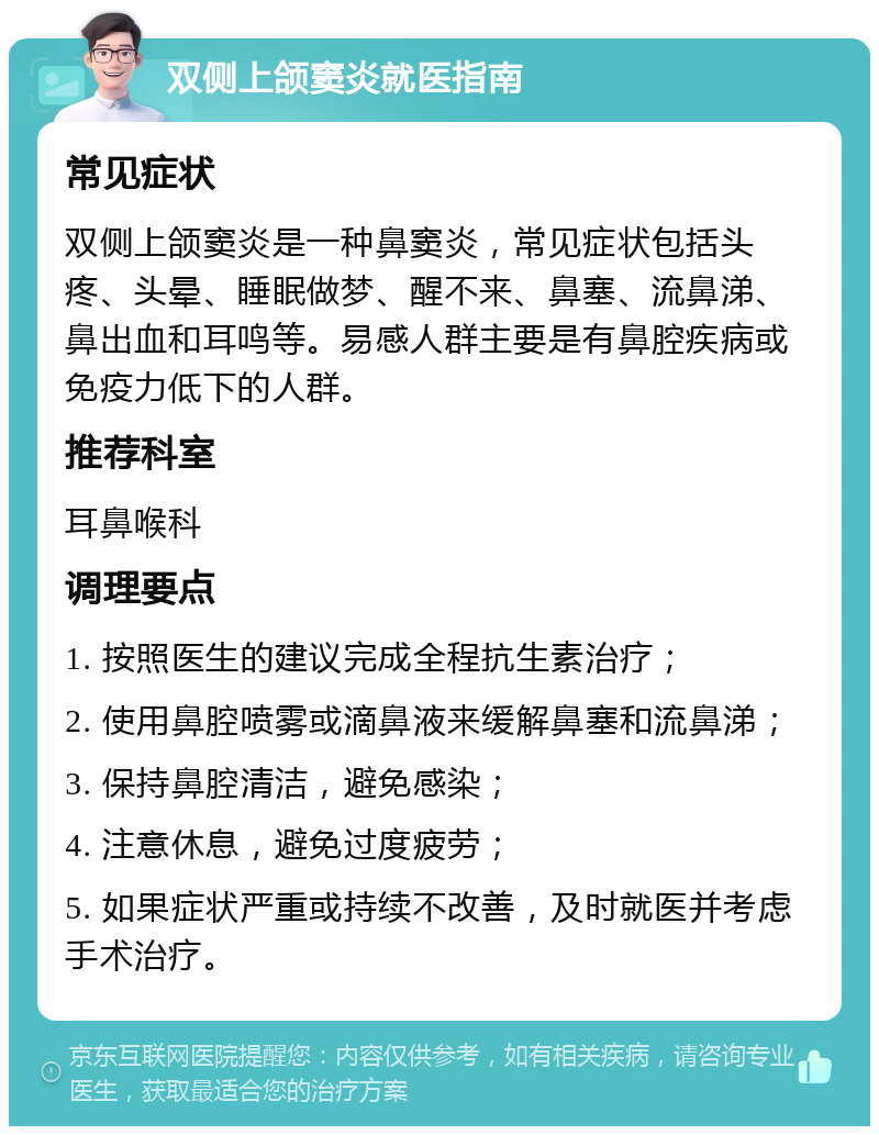 双侧上颌窦炎就医指南 常见症状 双侧上颌窦炎是一种鼻窦炎，常见症状包括头疼、头晕、睡眠做梦、醒不来、鼻塞、流鼻涕、鼻出血和耳鸣等。易感人群主要是有鼻腔疾病或免疫力低下的人群。 推荐科室 耳鼻喉科 调理要点 1. 按照医生的建议完成全程抗生素治疗； 2. 使用鼻腔喷雾或滴鼻液来缓解鼻塞和流鼻涕； 3. 保持鼻腔清洁，避免感染； 4. 注意休息，避免过度疲劳； 5. 如果症状严重或持续不改善，及时就医并考虑手术治疗。