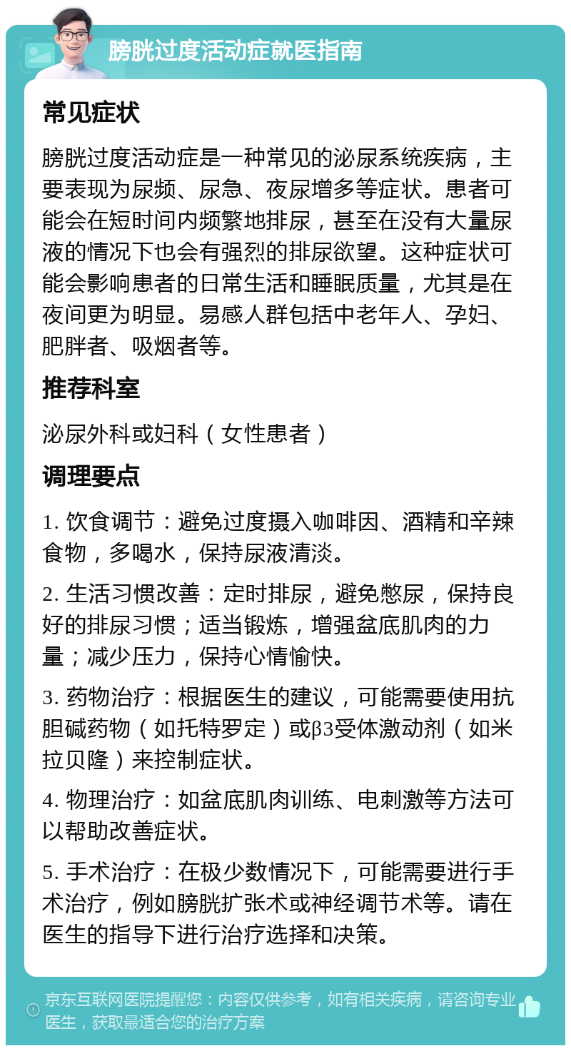 膀胱过度活动症就医指南 常见症状 膀胱过度活动症是一种常见的泌尿系统疾病，主要表现为尿频、尿急、夜尿增多等症状。患者可能会在短时间内频繁地排尿，甚至在没有大量尿液的情况下也会有强烈的排尿欲望。这种症状可能会影响患者的日常生活和睡眠质量，尤其是在夜间更为明显。易感人群包括中老年人、孕妇、肥胖者、吸烟者等。 推荐科室 泌尿外科或妇科（女性患者） 调理要点 1. 饮食调节：避免过度摄入咖啡因、酒精和辛辣食物，多喝水，保持尿液清淡。 2. 生活习惯改善：定时排尿，避免憋尿，保持良好的排尿习惯；适当锻炼，增强盆底肌肉的力量；减少压力，保持心情愉快。 3. 药物治疗：根据医生的建议，可能需要使用抗胆碱药物（如托特罗定）或β3受体激动剂（如米拉贝隆）来控制症状。 4. 物理治疗：如盆底肌肉训练、电刺激等方法可以帮助改善症状。 5. 手术治疗：在极少数情况下，可能需要进行手术治疗，例如膀胱扩张术或神经调节术等。请在医生的指导下进行治疗选择和决策。