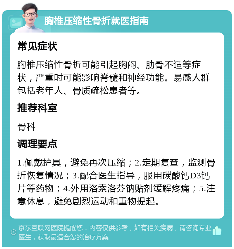 胸椎压缩性骨折就医指南 常见症状 胸椎压缩性骨折可能引起胸闷、肋骨不适等症状，严重时可能影响脊髓和神经功能。易感人群包括老年人、骨质疏松患者等。 推荐科室 骨科 调理要点 1.佩戴护具，避免再次压缩；2.定期复查，监测骨折恢复情况；3.配合医生指导，服用碳酸钙D3钙片等药物；4.外用洛索洛芬钠贴剂缓解疼痛；5.注意休息，避免剧烈运动和重物提起。