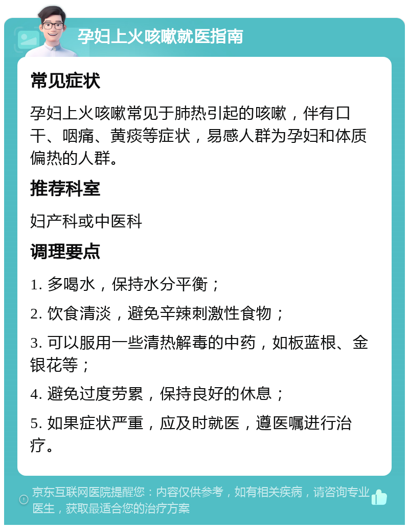 孕妇上火咳嗽就医指南 常见症状 孕妇上火咳嗽常见于肺热引起的咳嗽，伴有口干、咽痛、黄痰等症状，易感人群为孕妇和体质偏热的人群。 推荐科室 妇产科或中医科 调理要点 1. 多喝水，保持水分平衡； 2. 饮食清淡，避免辛辣刺激性食物； 3. 可以服用一些清热解毒的中药，如板蓝根、金银花等； 4. 避免过度劳累，保持良好的休息； 5. 如果症状严重，应及时就医，遵医嘱进行治疗。