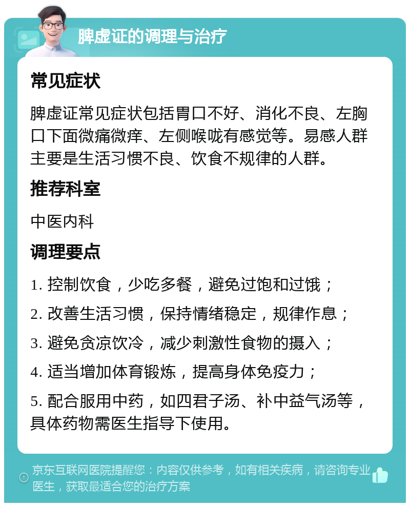 脾虚证的调理与治疗 常见症状 脾虚证常见症状包括胃口不好、消化不良、左胸口下面微痛微痒、左侧喉咙有感觉等。易感人群主要是生活习惯不良、饮食不规律的人群。 推荐科室 中医内科 调理要点 1. 控制饮食，少吃多餐，避免过饱和过饿； 2. 改善生活习惯，保持情绪稳定，规律作息； 3. 避免贪凉饮冷，减少刺激性食物的摄入； 4. 适当增加体育锻炼，提高身体免疫力； 5. 配合服用中药，如四君子汤、补中益气汤等，具体药物需医生指导下使用。