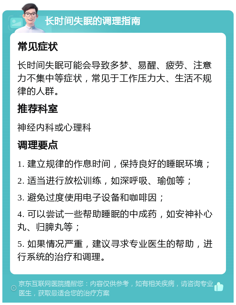 长时间失眠的调理指南 常见症状 长时间失眠可能会导致多梦、易醒、疲劳、注意力不集中等症状，常见于工作压力大、生活不规律的人群。 推荐科室 神经内科或心理科 调理要点 1. 建立规律的作息时间，保持良好的睡眠环境； 2. 适当进行放松训练，如深呼吸、瑜伽等； 3. 避免过度使用电子设备和咖啡因； 4. 可以尝试一些帮助睡眠的中成药，如安神补心丸、归脾丸等； 5. 如果情况严重，建议寻求专业医生的帮助，进行系统的治疗和调理。