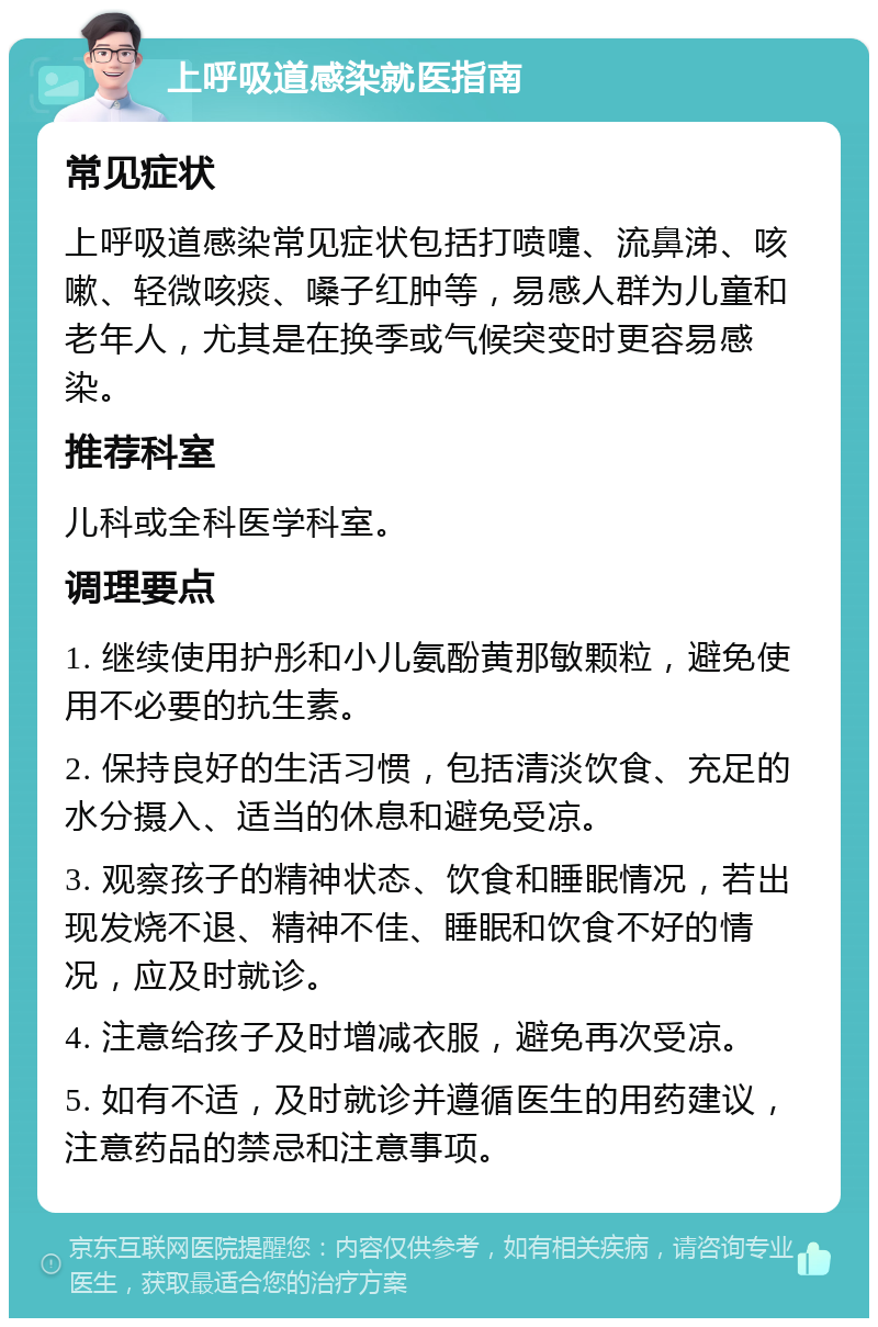 上呼吸道感染就医指南 常见症状 上呼吸道感染常见症状包括打喷嚏、流鼻涕、咳嗽、轻微咳痰、嗓子红肿等，易感人群为儿童和老年人，尤其是在换季或气候突变时更容易感染。 推荐科室 儿科或全科医学科室。 调理要点 1. 继续使用护彤和小儿氨酚黄那敏颗粒，避免使用不必要的抗生素。 2. 保持良好的生活习惯，包括清淡饮食、充足的水分摄入、适当的休息和避免受凉。 3. 观察孩子的精神状态、饮食和睡眠情况，若出现发烧不退、精神不佳、睡眠和饮食不好的情况，应及时就诊。 4. 注意给孩子及时增减衣服，避免再次受凉。 5. 如有不适，及时就诊并遵循医生的用药建议，注意药品的禁忌和注意事项。