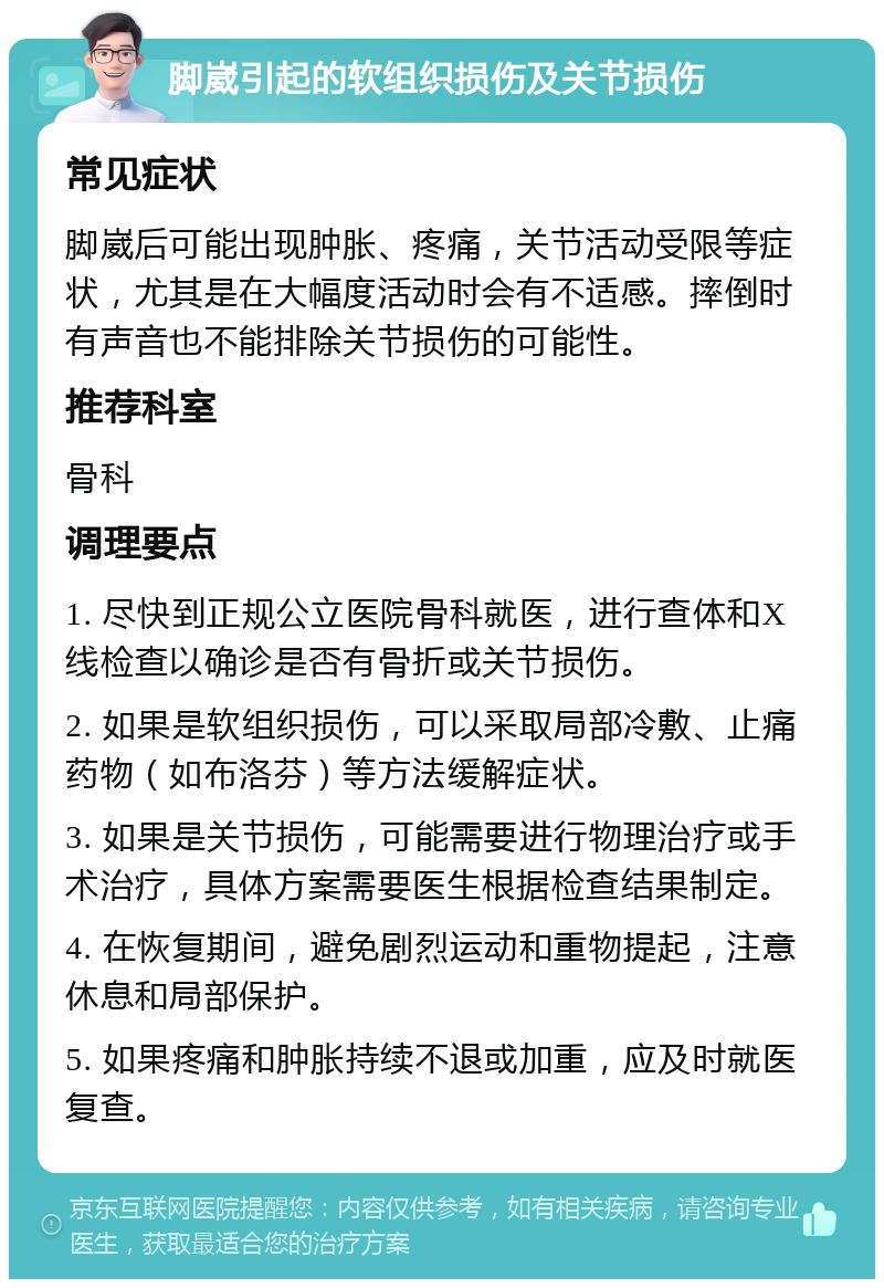 脚崴引起的软组织损伤及关节损伤 常见症状 脚崴后可能出现肿胀、疼痛，关节活动受限等症状，尤其是在大幅度活动时会有不适感。摔倒时有声音也不能排除关节损伤的可能性。 推荐科室 骨科 调理要点 1. 尽快到正规公立医院骨科就医，进行查体和X线检查以确诊是否有骨折或关节损伤。 2. 如果是软组织损伤，可以采取局部冷敷、止痛药物（如布洛芬）等方法缓解症状。 3. 如果是关节损伤，可能需要进行物理治疗或手术治疗，具体方案需要医生根据检查结果制定。 4. 在恢复期间，避免剧烈运动和重物提起，注意休息和局部保护。 5. 如果疼痛和肿胀持续不退或加重，应及时就医复查。