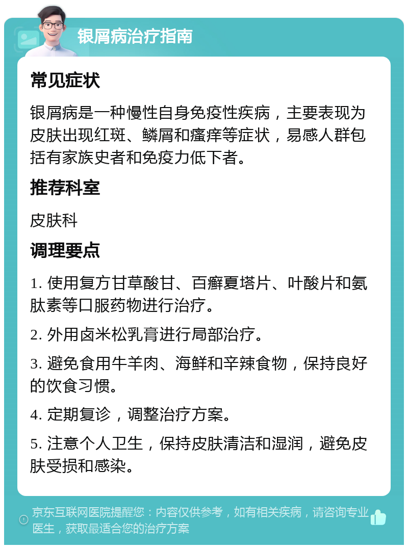 银屑病治疗指南 常见症状 银屑病是一种慢性自身免疫性疾病，主要表现为皮肤出现红斑、鳞屑和瘙痒等症状，易感人群包括有家族史者和免疫力低下者。 推荐科室 皮肤科 调理要点 1. 使用复方甘草酸甘、百癣夏塔片、叶酸片和氨肽素等口服药物进行治疗。 2. 外用卤米松乳膏进行局部治疗。 3. 避免食用牛羊肉、海鲜和辛辣食物，保持良好的饮食习惯。 4. 定期复诊，调整治疗方案。 5. 注意个人卫生，保持皮肤清洁和湿润，避免皮肤受损和感染。