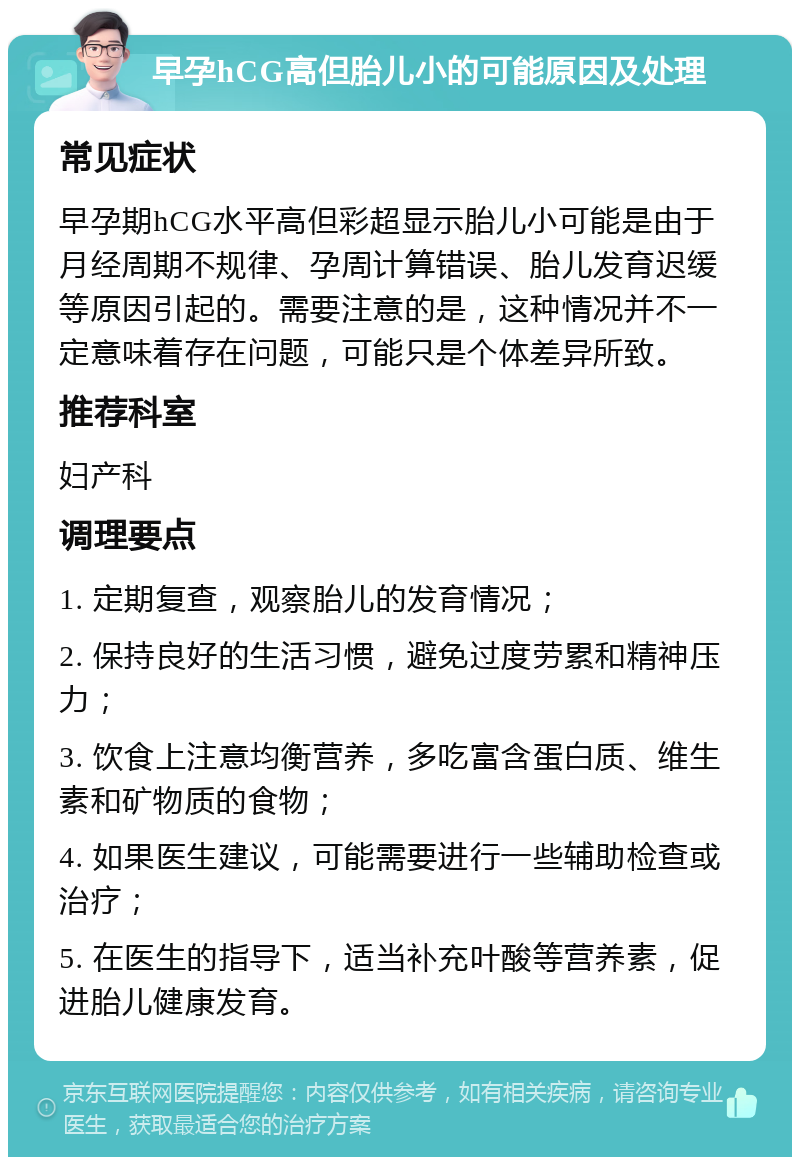 早孕hCG高但胎儿小的可能原因及处理 常见症状 早孕期hCG水平高但彩超显示胎儿小可能是由于月经周期不规律、孕周计算错误、胎儿发育迟缓等原因引起的。需要注意的是，这种情况并不一定意味着存在问题，可能只是个体差异所致。 推荐科室 妇产科 调理要点 1. 定期复查，观察胎儿的发育情况； 2. 保持良好的生活习惯，避免过度劳累和精神压力； 3. 饮食上注意均衡营养，多吃富含蛋白质、维生素和矿物质的食物； 4. 如果医生建议，可能需要进行一些辅助检查或治疗； 5. 在医生的指导下，适当补充叶酸等营养素，促进胎儿健康发育。