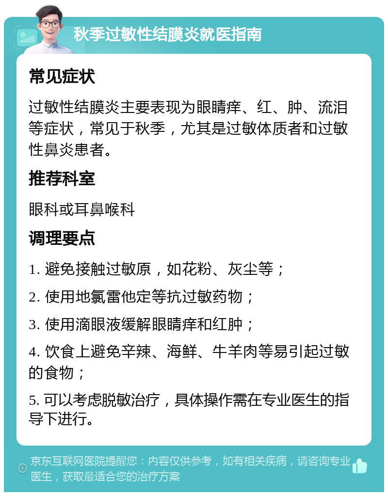 秋季过敏性结膜炎就医指南 常见症状 过敏性结膜炎主要表现为眼睛痒、红、肿、流泪等症状，常见于秋季，尤其是过敏体质者和过敏性鼻炎患者。 推荐科室 眼科或耳鼻喉科 调理要点 1. 避免接触过敏原，如花粉、灰尘等； 2. 使用地氯雷他定等抗过敏药物； 3. 使用滴眼液缓解眼睛痒和红肿； 4. 饮食上避免辛辣、海鲜、牛羊肉等易引起过敏的食物； 5. 可以考虑脱敏治疗，具体操作需在专业医生的指导下进行。