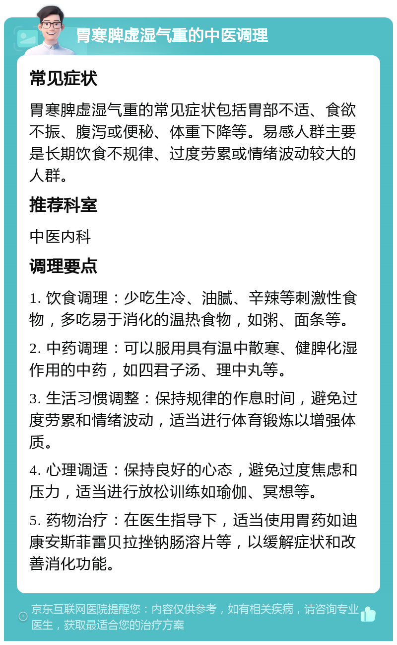 胃寒脾虚湿气重的中医调理 常见症状 胃寒脾虚湿气重的常见症状包括胃部不适、食欲不振、腹泻或便秘、体重下降等。易感人群主要是长期饮食不规律、过度劳累或情绪波动较大的人群。 推荐科室 中医内科 调理要点 1. 饮食调理：少吃生冷、油腻、辛辣等刺激性食物，多吃易于消化的温热食物，如粥、面条等。 2. 中药调理：可以服用具有温中散寒、健脾化湿作用的中药，如四君子汤、理中丸等。 3. 生活习惯调整：保持规律的作息时间，避免过度劳累和情绪波动，适当进行体育锻炼以增强体质。 4. 心理调适：保持良好的心态，避免过度焦虑和压力，适当进行放松训练如瑜伽、冥想等。 5. 药物治疗：在医生指导下，适当使用胃药如迪康安斯菲雷贝拉挫钠肠溶片等，以缓解症状和改善消化功能。