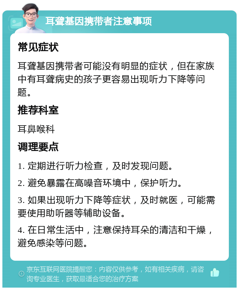 耳聋基因携带者注意事项 常见症状 耳聋基因携带者可能没有明显的症状，但在家族中有耳聋病史的孩子更容易出现听力下降等问题。 推荐科室 耳鼻喉科 调理要点 1. 定期进行听力检查，及时发现问题。 2. 避免暴露在高噪音环境中，保护听力。 3. 如果出现听力下降等症状，及时就医，可能需要使用助听器等辅助设备。 4. 在日常生活中，注意保持耳朵的清洁和干燥，避免感染等问题。