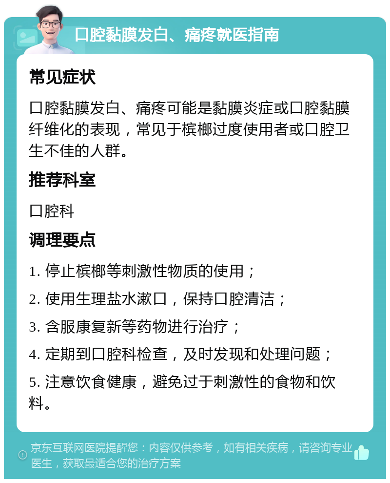 口腔黏膜发白、痛疼就医指南 常见症状 口腔黏膜发白、痛疼可能是黏膜炎症或口腔黏膜纤维化的表现，常见于槟榔过度使用者或口腔卫生不佳的人群。 推荐科室 口腔科 调理要点 1. 停止槟榔等刺激性物质的使用； 2. 使用生理盐水漱口，保持口腔清洁； 3. 含服康复新等药物进行治疗； 4. 定期到口腔科检查，及时发现和处理问题； 5. 注意饮食健康，避免过于刺激性的食物和饮料。